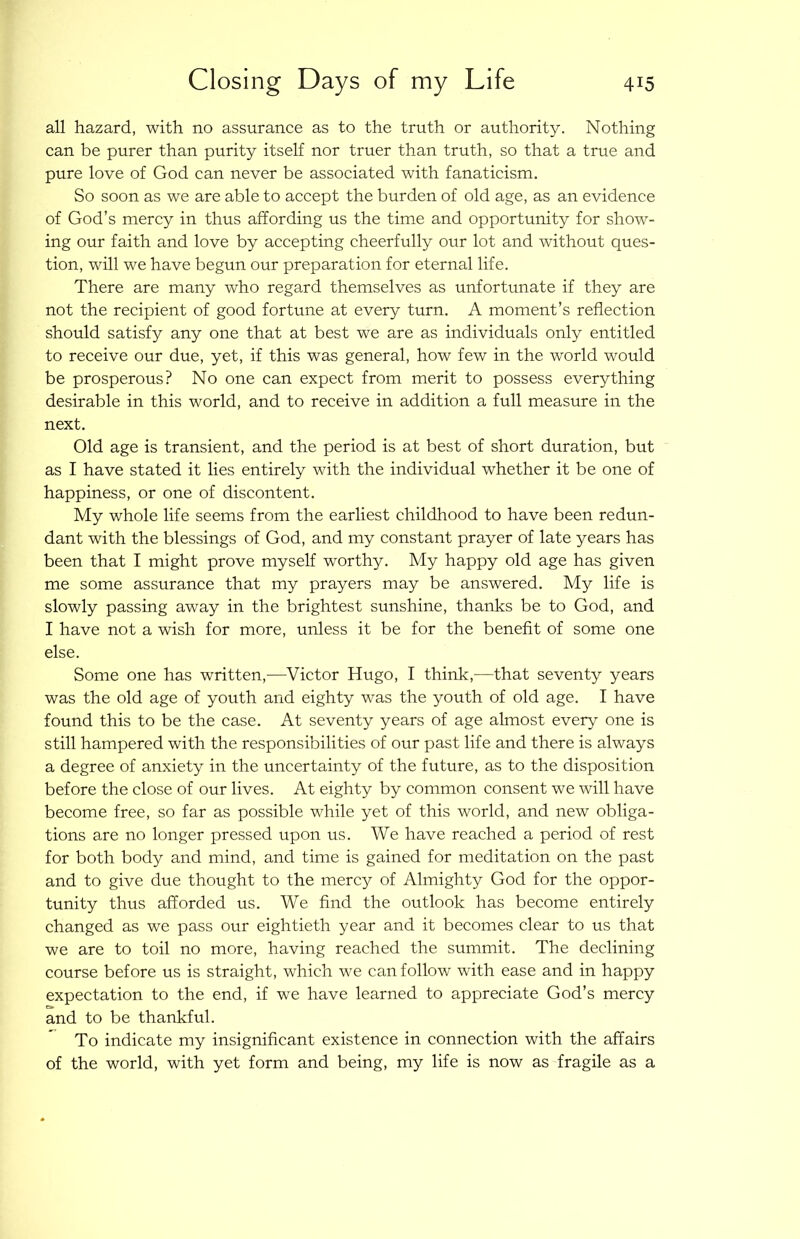 all hazard, with no assurance as to the truth or authority. Nothing can be purer than purity itself nor truer than truth, so that a true and pure love of God can never be associated with fanaticism. So soon as we are able to accept the burden of old age, as an evidence of God’s mercy in thus affording us the time and opportunity for show- ing our faith and love by accepting cheerfully our lot and without ques- tion, will we have begun our preparation for eternal life. There are many who regard themselves as unfortunate if they are not the recipient of good fortune at every turn. A moment’s reflection should satisfy any one that at best we are as individuals only entitled to receive our due, yet, if this was general, how few in the world would be prosperous? No one can expect from merit to possess everything desirable in this world, and to receive in addition a full measure in the next. Old age is transient, and the period is at best of short duration, but as I have stated it lies entirely with the individual whether it be one of happiness, or one of discontent. My whole life seems from the earliest childhood to have been redun- dant with the blessings of God, and my constant prayer of late years has been that I might prove myself worthy. My happy old age has given me some assurance that my prayers may be answered. My life is slowly passing away in the brightest sunshine, thanks be to God, and I have not a wish for more, unless it be for the benefit of some one else. Some one has written,—Victor Hugo, I think,—that seventy years was the old age of youth and eighty was the youth of old age. I have found this to be the case. At seventy years of age almost every one is still hampered with the responsibilities of our past life and there is always a degree of anxiety in the uncertainty of the future, as to the disposition before the close of our lives. At eighty by common consent we will have become free, so far as possible while yet of this world, and new obliga- tions are no longer pressed upon us. We have reached a period of rest for both body and mind, and time is gained for meditation on the past and to give due thought to the mercy of Almighty God for the oppor- tunity thus afforded us. We find the outlook has become entirely changed as we pass our eightieth year and it becomes clear to us that we are to toil no more, having reached the summit. The declining course before us is straight, which we can follow with ease and in happy expectation to the end, if we have learned to appreciate God’s mercy and to be thankful. To indicate my insignificant existence in connection with the affairs of the world, with yet form and being, my life is now as fragile as a