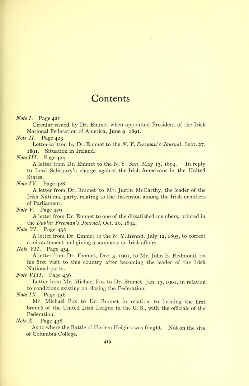 Contents Note I. Page 421 Circtdar issued by Dr. Emmet when appointed President of the Irish National Federation of America, June 9, 1891. Note II. Page 423 'Letter written by Dr. Emmet to the N. Y. Freeman's Journal, Sept. 27, 1891. Situation in Ireland. Note III. Page 424 A letter from Dr. Emmet to the N. Y. Sun, May 13, 1894. In reply to Lord Salisbury’s charge against the Irish-Americans in the United States. Note IV. Page 428 A letter from Dr. Emmet to Mr. Justin McCarthy, the leader of the Irish National party, relating to the dissension among the Irish members of Parliament. Note V. Page 429 A letter from Dr. Emmet to one of the dissatisfied members, printed in the Dublin Freeman's Journal, Oct. 20, 1894. Note VI. Page 432 A letter from Dr. Emmet to the N. Y. Herald, July 12, 1895, to correct a misstatement and giving a summary on Irish affairs. Note VII. Page 434 A letter from Dr. Emmet, Dec. 3, 1901, to Mr. John E. Redmond, on his first visit to this country after becoming the leader of the Irish National party. Note VIII. Page 436 Letter from Mr. Michael Fox to Dr. Emmet, Jan. 13, 1901, in relation to conditions existing on closing the Federation. Note IX. Page 436 Mr. Michael Fox to Dr. Emmet in relation to forming the first branch of the United Irish League in the U. S., with the officials of the Federation. Note X. Page 438 As to where the Battle of Harlem Heights was fought. Not on the site of Columbia College.