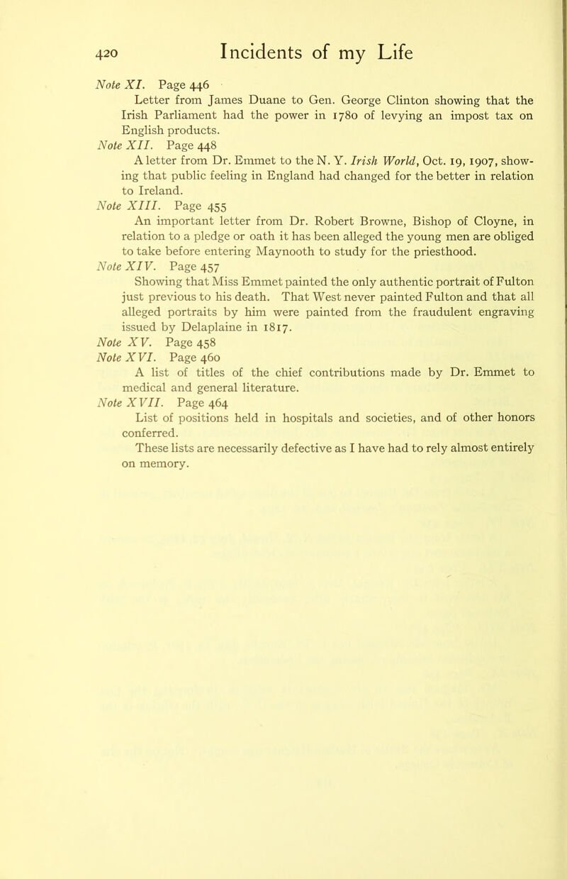 Note XI. Page 446 Letter from James Duane to Gen. George Clinton showing that the Irish Parliament had the power in 1780 of levying an impost tax on English products. Note XII. Page 448 A letter from Dr. Emmet to the N. Y. Irish World, Oct. 19, 1907, show- ing that public feeling in England had changed for the better in relation to Ireland. Note XIII. Page 455 An important letter from Dr. Robert Browne, Bishop of Cloyne, in relation to a pledge or oath it has been alleged the young men are obliged to take before entering Maynooth to study for the priesthood. Note XIV. Page 457 Showing that Miss Emmet painted the only authentic portrait of Fulton just previous to his death. That West never painted Fulton and that all alleged portraits by him were painted from the fraudulent engraving issued by Delaplaine in 1817. Note X V. Page 458 Note X VI. Page 460 A list of titles of the chief contributions made by Dr. Emmet to medical and general literature. Note XVII. Page 464 List of positions held in hospitals and societies, and of other honors conferred. These lists are necessarily defective as I have had to rely almost entirely on memory.