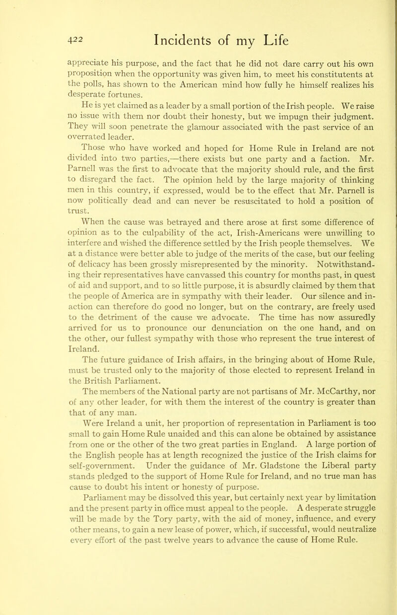 appreciate his purpose, and the fact that he did not dare carry out his own proposition when the opportunity was given him, to meet his constitutents at the polls, has shown to the American mind how fully he himself realizes his desperate fortunes. He is yet claimed as a leader by a small portion of the Irish people. We raise no issue with them nor doubt their honesty, but we impugn their judgment. They will soon penetrate the glamour associated with the past service of an overrated leader. Those who have worked and hoped for Home Rule in Ireland are not divided into two parties,—there exists but one party and a faction. Mr. Parnell was the first to advocate that the majority should rule, and the first to disregard the fact. The opinion held by the large majority of thinking men in this country, if expressed, would be to the effect that Mr. Parnell is now politically dead and can never be resuscitated to hold a position of trust. When the cause was betrayed and there arose at first some difference of opinion as to the culpability of the act, Irish-Americans were unwilling to interfere and wished the difference settled by the Irish people themselves. We at a distance were better able to judge of the merits of the case, but our feeling of delicacy has been grossly misrepresented by the minority. Notwithstand- ing their representatives have canvassed this country for months past, in quest of aid and support, and to so little purpose, it is absurdly claimed by them that the people of America are in sympathy with their leader. Our silence and in- action can therefore do good no longer, but on the contrary, are freely used to the detriment of the cause we advocate. The time has now assuredly arrived for us to pronounce our denunciation on the one hand, and on the other, our fullest sympathy with those who represent the true interest of Ireland. The future guidance of Irish affairs, in the bringing about of Home Rule, must be trusted only to the majority of those elected to represent Ireland in the British Parliament. The members of the National party are not partisans of Mr. McCarthy, nor of any other leader, for with them the interest of the country is greater than that of any man. Were Ireland a unit, her proportion of representation in Parliament is too small to gain Home Rule unaided and this can alone be obtained by assistance from one or the other of the two great parties in England. A large portion of the English people has at length recognized the justice of the Irish claims for self-government. Under the guidance of Mr. Gladstone the Liberal party stands pledged to the support of Home Rule for Ireland, and no true man has cause to doubt his intent or honesty of purpose. Parliament may be dissolved this year, but certainly next year by limitation and the present party in office must appeal to the people. A desperate struggle will be made by the Tory party, with the aid of money, influence, and every other means, to gain a new lease of power, which, if successful, would neutralize every effort of the past twelve years to advance the cause of Home Rule.