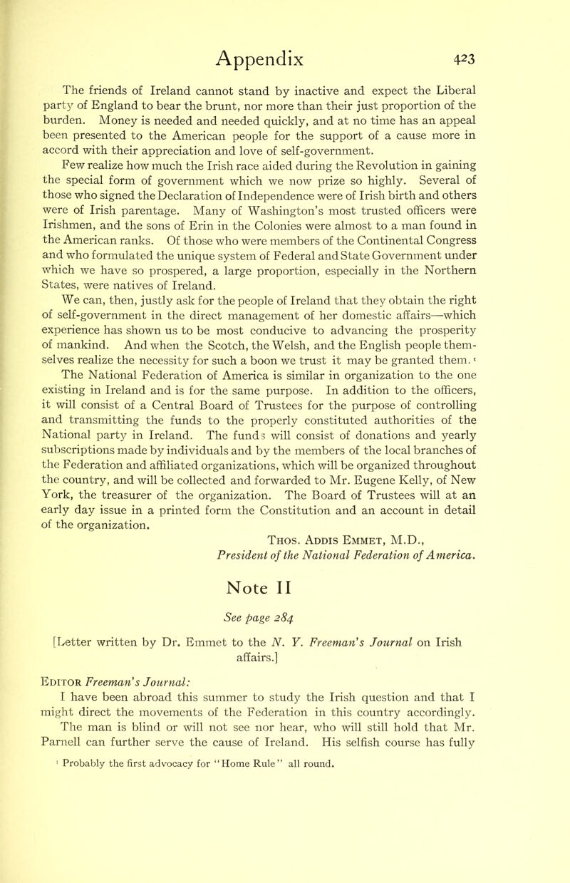The friends of Ireland cannot stand by inactive and expect the Liberal party of England to bear the brunt, nor more than their just proportion of the burden. Money is needed and needed quickly, and at no time has an appeal been presented to the American people for the support of a cause more in accord with their appreciation and love of self-government. Few realize how much the Irish race aided during the Revolution in gaining the special form of government which we now prize so highly. Several of those who signed the Declaration of Independence were of Irish birth and others were of Irish parentage. Many of Washington’s most trusted officers were Irishmen, and the sons of Erin in the Colonies were almost to a man found in the American ranks. Of those who were members of the Continental Congress and who formulated the unique system of Federal and State Government under which we have so prospered, a large proportion, especially in the Northern States, were natives of Ireland. We can, then, justly ask for the people of Ireland that they obtain the right of self-government in the direct management of her domestic affairs—which experience has shown us to be most conducive to advancing the prosperity of mankind. And when the Scotch, the Welsh, and the English people them- selves realize the necessity for such a boon we trust it may be granted them. • The National Federation of America is similar in organization to the one existing in Ireland and is for the same purpose. In addition to the officers, it will consist of a Central Board of Trustees for the purpose of controlling and transmitting the funds to the properly constituted authorities of the National party in Ireland. The funds will consist of donations and yearly subscriptions made by individuals and by the members of the local branches of the Federation and affiliated organizations, which will be organized throughout the country, and will be collected and forwarded to Mr. Eugene Kelly, of New York, the treasurer of the organization. The Board of Trustees will at an early day issue in a printed form the Constitution and an account in detail of the organization. Thos. Addis Emmet, M.D., President of the National Federation of America. Note II See page 284 [Letter written by Dr. Emmet to the N. Y. Freeman's Journal on Irish affairs.] Editor Freeman's Journal: I have been abroad this summer to study the Irish question and that I might direct the movements of the Federation in this country accordingly. The man is blind or will not see nor hear, who will still hold that Mr. Parnell can further serve the cause of Ireland. His selfish course has fully ' Probably the first advocacy for “Home Rule’’ all round.