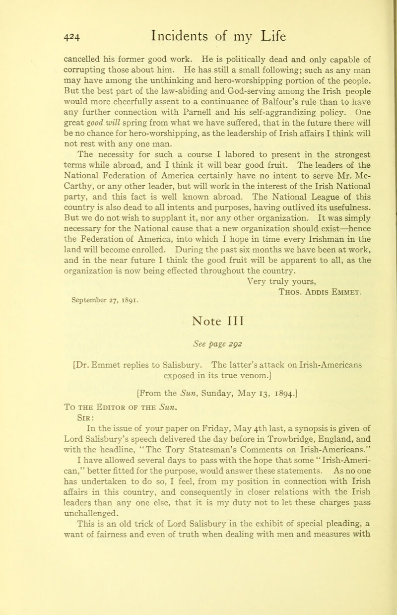 cancelled his former good work. He is politically dead and only capable of corrupting those about him. He has stHl a small following; such as any man may have among the unthinking and hero-worshipping portion of the people. But the best part of the law-abiding and God-serving among the Irish people would more cheerfully assent to a continuance of Balfom’s rule than to have any ftrrther connection with Parnell and his self-aggrandizing policy. One great good will spring from what we have suffered, that in the future there will be no chance for hero-worshipping, as the leadership of Irish affairs I think will not rest with any one man. The necessity for such a course I labored to present in the strongest terms while abroad, and I think it will bear good fruit. The leaders of the National Federation of America certainly have no intent to serve Mr. Mc- Carthy, or any other leader, but will work in the interest of the Irish National party, and this fact is well known abroad. The National League of this country is also dead to all intents and purposes, having outlived its usefulness. But we do not wish to supplant it, nor any other organization. It was simply necessary for the National cause that a new organization should exist—hence the Federation of America, into which I hope in time every Irishman in the land will become enrolled. During the past six months we have been at work, and in the near futvue I think the good fruit will be apparent to all, as the organization is now being effected throughout the country. Very truly yours, Thos. Addis Emmet. September 27, 1891. Note III See page 2Q2 [Dr. Emmet replies to Salisbury. The latter’s attack on Irish-Americans exposed in its true venom.] [From the Sun, Stmday, May 13, 1894.] To THE Editor of the Sun. Sir: In the issue of your paper on Friday, May 4th last, a synopsis is given of Lord Salisbury’s speech delivered the day before in Trowbridge, England, and with the headline, “The Tory Statesman’s Comments on Irish-Americans.’’ I have allowed several days to pass with the hope that some “ Irish-Ameri- can,” better fitted for the purpose, would answer these statements. As no one has undertaken to do so, I feel, from my position in connection with Irish affairs in this countrr% and consequently in closer relations with the Irish leaders than any one else, that it is my duty not to let these charges pass unchallenged. This is an old trick of Lord Salisbury in the exhibit of special pleading, a want of fairness and even of truth when dealing with men and measures with