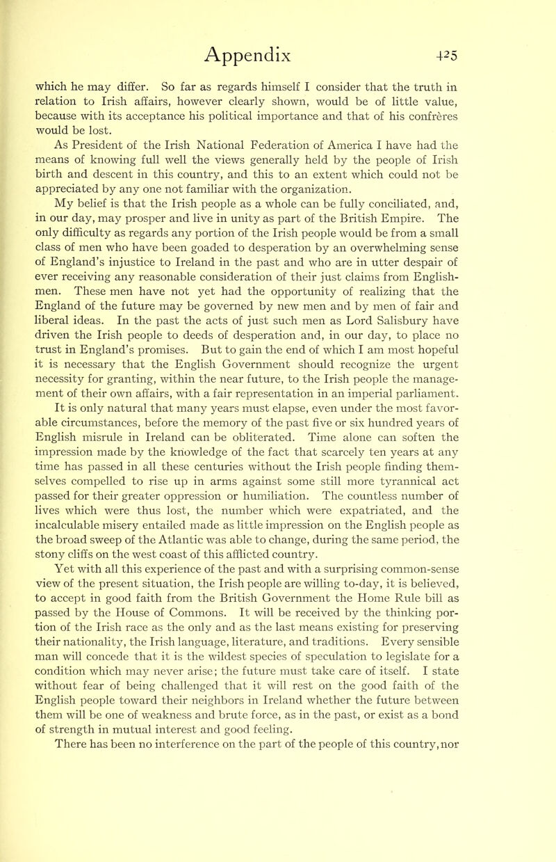 which he may differ. So far as regards himself I consider that the truth in relation to Irish affairs, however clearly shown, would be of little value, because with its acceptance his political importance and that of his confreres would be lost. As President of the Irish National Federation of America I have had the means of knowing full well the views generally held by the people of Irish birth and descent in this country, and this to an extent which could not be appreciated by any one not familiar with the organization. My belief is that the Irish people as a whole can be fully conciliated, and, in our day, may prosper and live in unity as part of the British Empire. The only difficulty as regards any portion of the Irish people would be from a small class of men who have been goaded to desperation by an overwhelming sense of England’s injustice to Ireland in the past and who are in utter despair of ever receiving any reasonable consideration of their just claims from English- men. These men have not yet had the opportunity of realizing that the England of the future may be governed by new men and by men of fair and liberal ideas. In the past the acts of just such men as Lord Salisbury have driven the Irish people to deeds of desperation and, in our day, to place no trust in England’s promises. But to gain the end of which I am most hopeful it is necessary that the English Government should recognize the urgent necessity for granting, within the near future, to the Irish people the manage- ment of their own affairs, with a fair representation in an imperial parliament. It is only natural that many years must elapse, even under the most favor- able circumstances, before the memory of the past five or six hundred years of English misrule in Ireland can be obliterated. Time alone can soften the impression made by the knowledge of the fact that scarcely ten years at any time has passed in all these centuries without the Irish people finding them- selves compelled to rise up in arms against some still more tyrannical act passed for their greater oppression or humiliation. The countless number of lives which were thus lost, the number which were expatriated, and the incalculable misery entailed made as little impression on the English people as the broad sweep of the Atlantic was able to change, during the same period, the stony cliffs on the west coast of this afflicted country. Yet with all this experience of the past and with a surprising common-sense view of the present situation, the Irish people are willing to-day, it is believed, to accept in good faith from the British Government the Home Rule bill as passed by the House of Commons. It will be received by the thinking por- tion of the Irish race as the only and as the last means existing for preserving their nationality, the Irish language, literature, and traditions. Every sensible man will concede that it is the wildest species of speculation to legislate for a condition which may never arise; the future must take care of itself. I state without fear of being challenged that it will rest on the good faith of the English people toward their neighbors in Ireland whether the future between them will be one of weakness and brute force, as in the past, or exist as a bond of strength in mutual interest and good feeling. There has been no interference on the part of the people of this country, nor