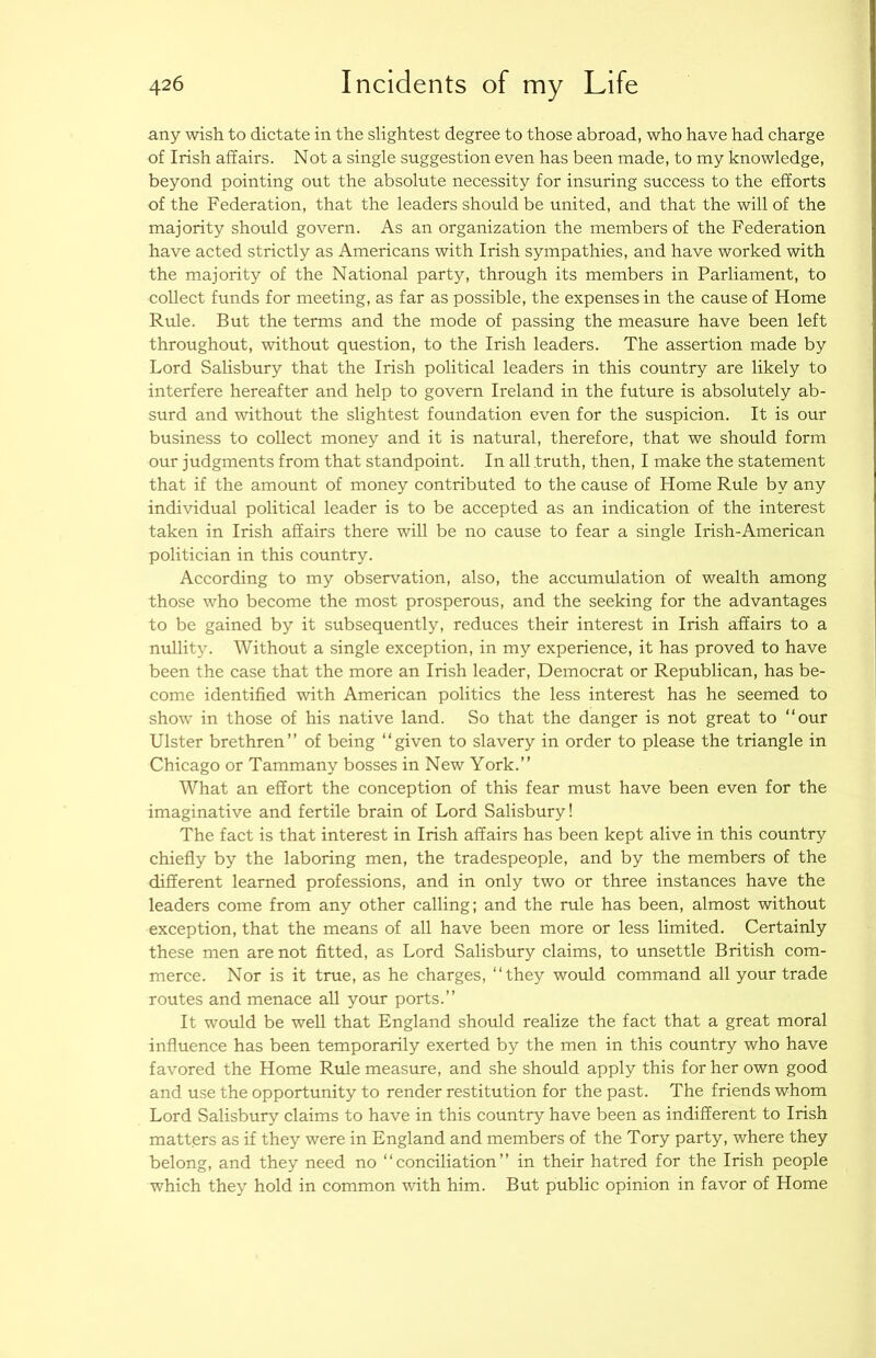 any wish to dictate in the slightest degree to those abroad, who have had charge of Irish affairs. Not a single suggestion even has been made, to my knowledge, beyond pointing out the absolute necessity for insuring success to the efforts of the Federation, that the leaders should be united, and that the will of the majority should govern. As an organization the members of the Federation have acted strictly as Americans with Irish sympathies, and have worked with the majority of the National party, through its members in Parliament, to collect funds for meeting, as far as possible, the expenses in the cause of Home Rule. But the terms and the mode of passing the measure have been left throughout, without question, to the Irish leaders. The assertion made by Lord Salisbury that the Irish political leaders in this country are likely to interfere hereafter and help to govern Ireland in the future is absolutely ab- surd and without the slightest foundation even for the suspicion. It is our business to collect money and it is natural, therefore, that we should form our judgments from that standpoint. In all truth, then, I make the statement that if the amount of money contributed to the cause of Home Rule by any individual political leader is to be accepted as an indication of the interest taken in Irish affairs there will be no cause to fear a single Irish-American politician in this country. According to my observation, also, the accumulation of wealth among those who become the most prosperous, and the seeking for the advantages to be gained by it subsequently, reduces their interest in Irish affairs to a nullity. Without a single exception, in my experience, it has proved to have been the case that the more an Irish leader. Democrat or Republican, has be- come identified with American politics the less interest has he seemed to show in those of his native land. So that the danger is not great to “our Ulster brethren’’ of being “given to slavery in order to please the triangle in Chicago or Tammany bosses in New York.’’ What an effort the conception of this fear must have been even for the imaginative and fertile brain of Lord Salisbury! The fact is that interest in Irish affairs has been kept alive in this country chiefly by the laboring men, the tradespeople, and by the members of the different learned professions, and in only two or three instances have the leaders come from any other calling; and the rrde has been, almost without exception, that the means of all have been more or less limited. Certainly these men are not fitted, as Lord Salisbury claims, to unsettle British com- merce. Nor is it true, as he charges, “they would command all your trade routes and menace all your ports.’’ It would be well that England should realize the fact that a great moral influence has been temporarily exerted by the men in this country who have favored the Home Rule measure, and she should apply this for her own good and use the opportunity to render restitution for the past. The friends whom Lord Salisbury claims to have in this country have been as indifferent to Irish matters as if they were in England and members of the Tory party, where they belong, and they need no “conciliation’’ in their hatred for the Irish people which they hold in common with him. But public opinion in favor of Home