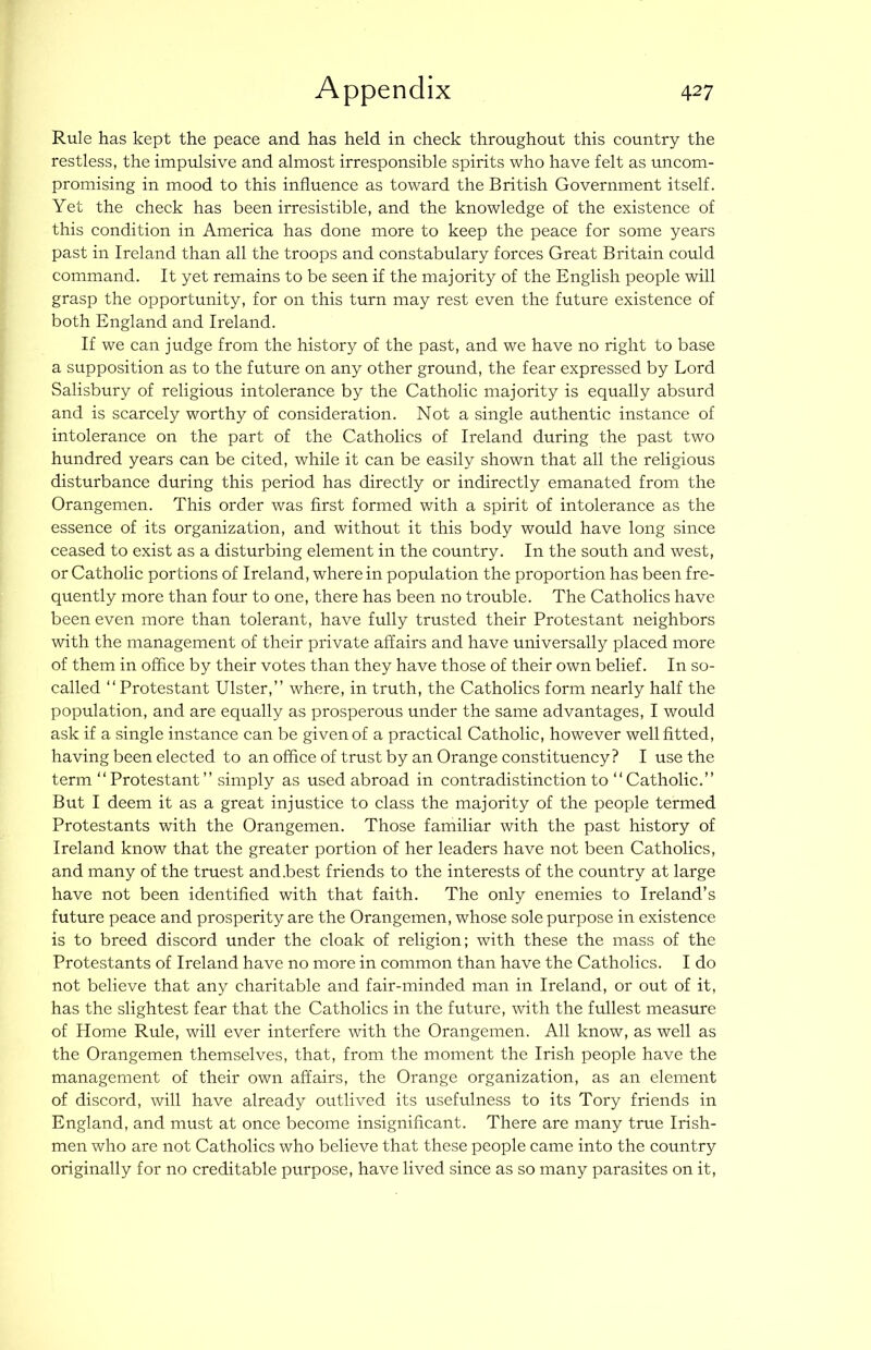Rule has kept the peace and has held in check throughout this country the restless, the impulsive and almost irresponsible spirits who have felt as uncom- promising in mood to this influence as toward the British Government itself. Yet the check has been irresistible, and the knowledge of the existence of this condition in America has done more to keep the peace for some years past in Ireland than all the troops and constabulary forces Great Britain could command. It yet remains to be seen if the majority of the English people will grasp the opportunity, for on this turn may rest even the future existence of both England and Ireland. If we can judge from the history of the past, and we have no right to base a supposition as to the future on any other ground, the fear expressed by Lord Salisbury of religious intolerance by the Catholic majority is equally absurd and is scarcely worthy of consideration. Not a single authentic instance of intolerance on the part of the Catholics of Ireland during the past two hundred years can be cited, while it can be easily shown that all the religious disturbance during this period has directly or indirectly emanated from the Orangemen. This order was first formed with a spirit of intolerance as the essence of its organization, and without it this body would have long since ceased to exist as a disturbing element in the country. In the south and west, or Catholic portions of Ireland, where in population the proportion has been fre- quently more than four to one, there has been no trouble. The Catholics have been even more than tolerant, have fully trusted their Protestant neighbors with the management of their private affairs and have universally placed more of them in office by their votes than they have those of their own belief. In so- called “ Protestant Ulster,” where, in truth, the Catholics form nearly half the population, and are equally as prosperous under the same advantages, I would ask if a single instance can be given of a practical Catholic, however well fitted, having been elected to an office of trust by an Orange constituency? I use the term ” Protestant ” simply as used abroad in contradistinction to “Catholic.” But I deem it as a great injustice to class the majority of the people termed Protestants with the Orangemen. Those familiar with the past history of Ireland know that the greater portion of her leaders have not been Catholics, and many of the truest and .best friends to the interests of the country at large have not been identified with that faith. The only enemies to Ireland’s future peace and prosperity are the Orangemen, whose sole purpose in existence is to breed discord under the cloak of religion; with these the mass of the Protestants of Ireland have no more in common than have the Catholics. I do not believe that any charitable and fair-minded man in Ireland, or out of it, has the slightest fear that the Catholics in the future, with the fullest measure of Home Rule, will ever interfere with the Orangemen. All know, as well as the Orangemen themselves, that, from the moment the Irish people have the management of their own affairs, the Orange organization, as an element of discord, will have already outlived its usefulness to its Tory friends in England, and must at once become insignificant. There are many true Irish- men who are not Catholics who believe that these people came into the country originally for no creditable purpose, have lived since as so many parasites on it.