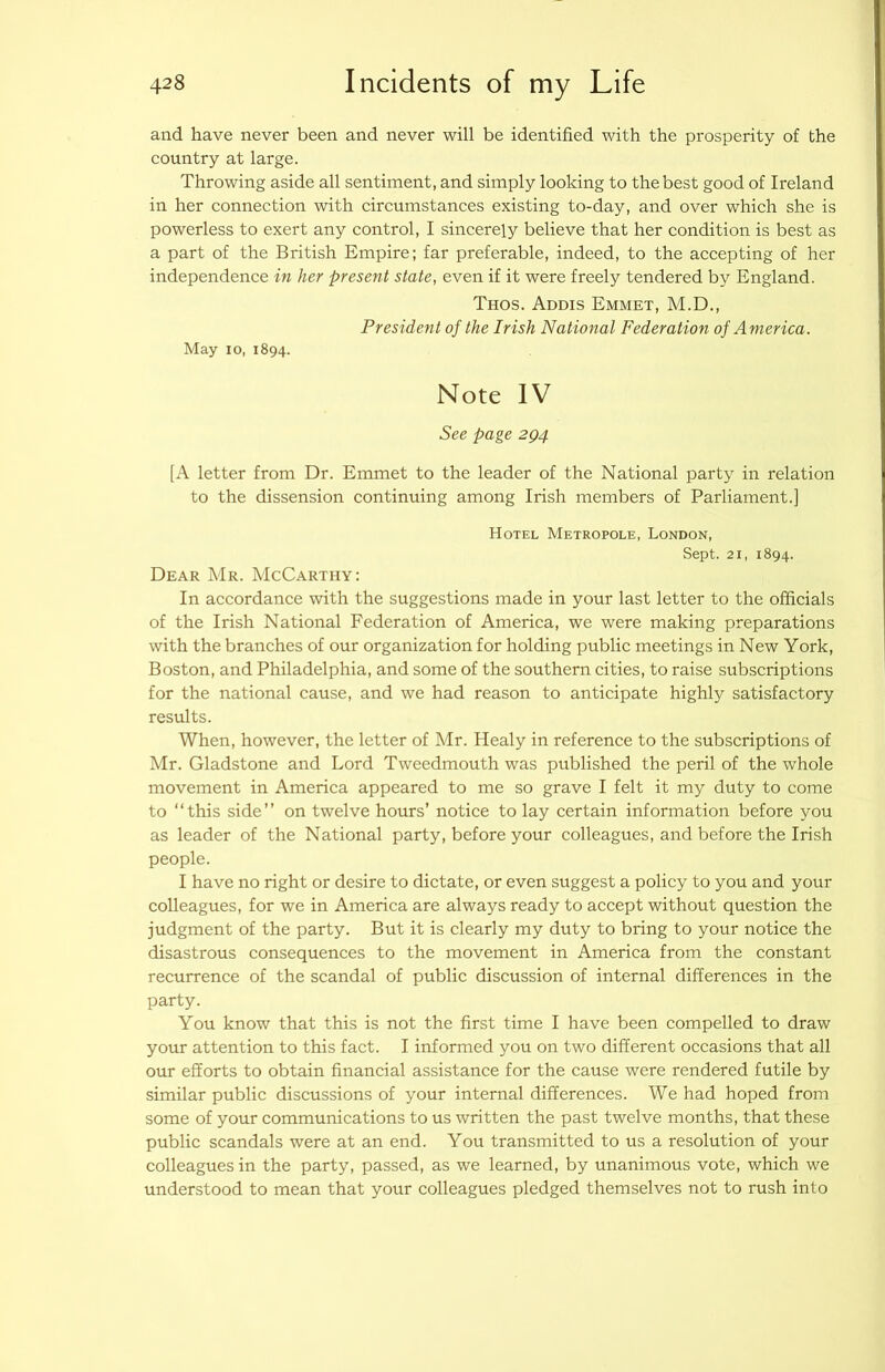 and have never been and never will be identified with the prosperity of the country at large. Throwing aside all sentiment, and simply looking to the best good of Ireland in her connection with circumstances existing to-day, and over which she is powerless to exert any control, I sincerely believe that her condition is best as a part of the British Empire; far preferable, indeed, to the accepting of her independence in her present state, even if it were freely tendered by England. Thos. Addis Emmet, M.D., President of the Irish National Federation of America. May 10, 1894. Note IV See page 2Q4 [A letter from Dr. Emmet to the leader of the National party in relation to the dissension continuing among Irish members of Parliament.] Hotel Metropole, London, Sept. 21, 1894. Dear Mr. McCarthy: In accordance with the suggestions made in your last letter to the officials of the Irish National Federation of America, we were making preparations with the branches of our organization for holding public meetings in New York, Boston, and Philadelphia, and some of the southern cities, to raise subscriptions for the national cause, and we had reason to anticipate highly satisfactory results. When, however, the letter of Mr. Healy in reference to the subscriptions of Mr. Gladstone and Lord Tweedmouth was published the peril of the whole movement in America appeared to me so grave I felt it my duty to come to “this side” on twelve hours’ notice to lay certain information before you as leader of the National party, before your colleagues, and before the Irish people. I have no right or desire to dictate, or even suggest a policy to you and your colleagues, for we in America are always ready to accept without question the judgment of the party. But it is clearly my duty to bring to your notice the disastrous consequences to the movement in America from the constant recurrence of the scandal of public discussion of internal differences in the party. You know that this is not the first time I have been compelled to draw your attention to this fact. I informed you on two different occasions that all our efforts to obtain financial assistance for the cause were rendered futile by similar public discussions of your internal differences. We had hoped from some of your communications to us written the past twelve months, that these public scandals were at an end. You transmitted to us a resolution of your colleagues in the party, passed, as we learned, by unanimous vote, which we understood to mean that your colleagues pledged themselves not to rush into