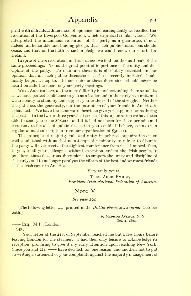 print with individual differences of opinions; and consequently we recalled the resolution of the Liverpool Convention, which expressed similar views. We interpreted the unanimous resolution of the party as a guarantee, if not, indeed, an honorable and binding pledge, that such public discussions shoiild cease, and that on the faith of such a pledge we could renew our efforts for Ireland. In spite of these resolutions and assurances we find another outbreak of the same proceedings. To us the great point of importance is the unity and dis- cipline of the party. To maintain these it is absolutely essential, in our opinion, that all such public discussions as those recently initiated should finally be put a stop to. In our opinion these discussions should never be heard outside the doors of your party meetings. We in America have all the more difficulty in understanding these scandals, as we have perfect confidence in you as a leader and in the party as a unit, and we are ready to stand by and support you to the end of the struggle. Neither the patience, the generosity, nor the patriotism of your friends in America is exhausted. We have the same warm hearts to give you support now as during the past. In the two or three years’ existence of this organization we have been able to send you some $68,000, and if it had not been for these periodic and recurrent outbreaks of public discussion you could, I believe, count on a regular annual subscription from our organization of $50,000. The principle of majority rule and unity in political organizations is so well established with us that no attempt of a minority to rule or to disunite the party will ever receive the slightest countenance from us. I appeal, then, to you, to all your colleagues without exception, and to the Irish people, to put down these disastrous discussions, to support the unity and discipline of the party, and to no longer paralyze the efforts of the best and warmest friends of the Irish cause in America. Very truly yours, Thos. Addis Emmet, President Irish National Federation of America. Note V See page 2Q4 [The following letter was printed in the Dublin Freeman's Journal, October 20th.] 89 Madison Avenue, N. Y., Oct. 4, 1894. Esq., M.P., London. Sir: Your letter of the 21st of September reached me but a few hours before leaving London for the steamer. I had then only leisure to acknowledge its reception, promising to give it my early attention upon reaching New York. Since you and Mr. have decided, for one reason and another, not to put in writing a statement of your complaints against the majority management of