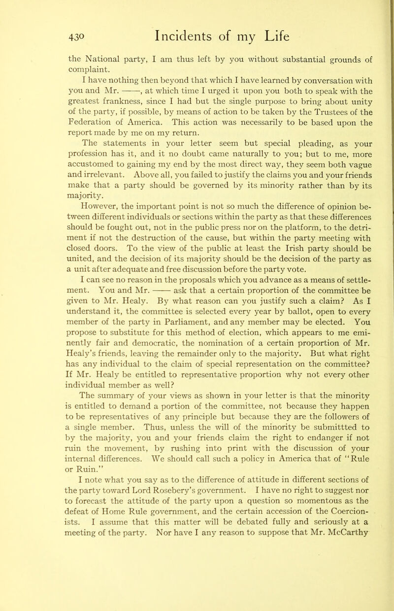 the National party, I am thus left by you without substantial grounds of complaint. I have nothing then beyond that which I have learned by conversation with you and Mr. , at which time I urged it upon you both to speak with the greatest frankness, since I had but the single purpose to bring about unity of the party, if possible, by means of action to be taken by the Trustees of the Federation of America. This action was necessarily to be based upon the report made by me on my return. The statements in your letter seem but special pleading, as your profession has it, and it no doubt came naturally to you; but to me, more accustomed to gaining my end by the most direct way, they seem both vague and irrelevant. Above all, you failed to justify the claims you and your friends make that a party should be governed by its minority rather than by its majority. However, the important point is not so much the difference of opinion be- tween different individuals or sections within the party as that these differences should be fought out, not in the public press nor on the platform, to the detri- ment if not the destruction of the cause, but within the party meeting with closed doors. To the view of the public at least the Irish party should be united, and the decision of its majority should be the decision of the party as a unit after adequate and free discussion before the party vote. I can see no reason in the proposals which you advance as a means of settle- ment. You and Mr. ask that a certain proportion of the committee be given to Mr. Healy. By what reason can you justify such a claim? As I understand it, the committee is selected every year by ballot, open to every member of the party in Parliament, and any member may be elected. You propose to substitute for this method of election, which appears to me emi- nently fair and democratic, the nomination of a certain proportion of Mr. Healy’s friends, leaving the remainder only to the majority. But what right has any individual to the claim of special representation on the committee? If Mr. Healy be entitled to representative proportion why not every other individual member as well? The summary of your views as shown in your letter is that the minority is entitled to demand a portion of the committee, not because they happen to be representatives of any principle but because they are the followers of a single member. Thus, unless the will of the minority be submittted to by the majority, you and your friends claim the right to endanger if not ruin the movement, by rushing into print with the discussion of your internal differences. We should call such a policy in America that of “Rule or Ruin.” I note what you say as to the difference of attitude in different sections of the party toward Lord Rosebery’s government. I have no right to suggest nor to forecast the attitude of the party upon a question so momentous as the defeat of Home Rule government, and the certain accession of the Coercion- ists. I assume that this matter will be debated fully and seriously at a meeting of the party. Nor have I any reason to suppose that Mr. McCarthy