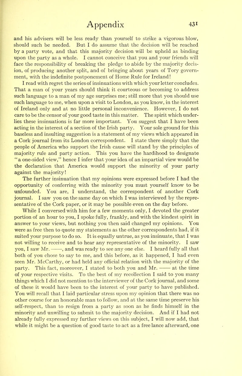 and his advisers will be less ready than yourself to strike a vigorous blow, should such be needed. But I do assume that the decision will be reached by a party vote, and that this majority decision will be upheld as binding upon the party as a whole. I cannot conceive that you and your friends will face the responsibility of breaking the pledge to abide by the majority decis- ion, of producing another split, and of bringing about years of Tory govern- ment, with the indefinite postponement of Home Rule for Ireland! I read with regret the series of insinuations with which your letter concludes. That a man of your years should think it courteous or becoming to address such language to a man of my age surprises me; still more that you should use such language to me, when upon a visit to London, as you know, in the interest of Ireland only and at no little personal inconvenience. However, I do not care to be the censor of your good taste in this matter. The spirit which under- lies these insinuations is far more important. You suggest that I have been acting in the interest of a section of the Irish party. Your sole ground for this baseless and insulting suggestion is a statement of my views which appeared in a Cork journal from its London correspondent. I state there simply that the people of America who support the Irish cause will stand by the principles of majority rule and party action. This you have the hardihood to designate “a one-sided view,” hence I infer that your idea of an impartial view would be the declaration that America would support the minority of your party against the majority! The further insinuation that my opinions were expressed before I had the opportunity of conferring with the minority you must yourself know to be unfounded. You are, I understand, the correspondent of another Cork journal. I saw you on the same day on which I was interviewed by the repre- sentative of the Cork paper, or it may be possible even on the day before. While I conversed with him for a few moments only, I devoted the greater portion of an hour to you, I spoke fully, frankly, and with the kindest spirit in answer to your views, but nothing you then said changed my opinions. You were as free then to quote my statements as the other correspondents had, if it suited your purpose to do so. It is equally untrue, as you insinuate, that I was not willing to receive and to hear any representative of the minority. I saw you, I saw Mr. , and was ready to see any one else. I heard fully all that both of you chose to say to me, and this before, as it happened, I had even seen Mr. McCarthy, or had held any official relation with the majority of the party. This fact, moreover, I stated to both you and Mr. at the time of your respective visits. To the best of my recollection I said to you many things which I did not mention to the interviewer of the Cork journal, and some of these it would have been to the interest of your party to have published. You will recall that I laid particular stress upon my opinion that there was no other course for an honorable man to follow, and at the same time preserve his self-respect, than to resign from a party as soon as he finds himself in the minority and unwilling to submit to the majority decision. And if I had not already fully expressed my further views on this subject, I will now add, that while it might be a question of good taste to act as a free lance afterward, one