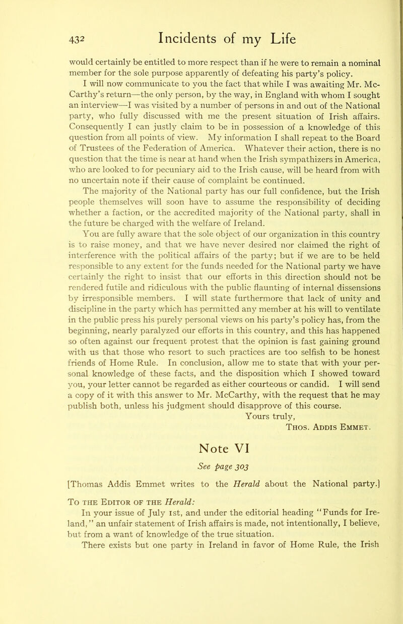 would certainly be entitled to more respect than if he were to remain a nominal member for the sole purpose apparently of defeating his party’s policy. I will now communicate to you the fact that while I was awaiting Mr. Mc- Carthy’s return—the only person, by the way, in England with whom I sought an interview—I was visited by a number of persons in and out of the National party, who fully discussed with me the present situation of Irish affairs. Consequently I can justly claim to be in possession of a knowledge of this question from all points of view. My information I shall repeat to the Board of Trustees of the Federation of America. Whatever their action, there is no question that the time is near at hand when the Irish sympathizers in America, who are looked to for pecuniary aid to the Irish cause, will be heard from with no uncertain note if their cause of complaint be continued. The majority of the National party has our full confidence, but the Irish people themselves will soon have to assume the responsibility of deciding whether a faction, or the accredited majority of the National party, shall in the future be charged with the welfare of Ireland. You are fully aware that the sole object of our organization in this country is to raise money, and that we have never desired nor claimed the right of interference with the political affairs of the party; but if we are to be held responsible to any extent for the funds needed for the National party we have certainly the right to insist that our efforts in this direction should not be rendered futile and ridiculous with the public flaunting of internal dissensions by irresponsible members. I will state furthermore that lack of unity and discipline in the party which has permitted any member at his will to ventilate in the public press his purely personal views on his party’s policy has, from the beginning, nearly paralyzed our efforts in this country, and this has happened so often against our frequent protest that the opinion is fast gaining ground with us that those who resort to such practices are too selfish to be honest friends of Home Rule. In conclusion, allow me to state that with your per- sonal knowledge of these facts, and the disposition which I showed toward you, your letter cannot be regarded as either courteous or candid. I will send a copy of it with this answer to Mr. McCarthy, with the request that he may publish both, unless his judgment should disapprove of this course. Yours truly, Thos. Addis Emmet. Note VI See page 303 [Thomas Addis Emmet writes to the Herald about the National party.] To THE Editor of the Herald: In your issue of July ist, and under the editorial heading “Funds for Ire- land, ’’ an unfair statement of Irish affairs is made, not intentionally, I believe, but from a want of knowledge of the true situation. There exists but one party in Ireland in favor of Home Rule, the Irish