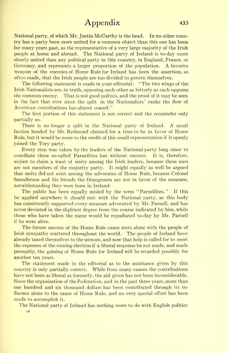 National party, of which Mr. Justin McCarthy is the head. In no other coun- try has a party been more united for a common object than this one has been for many years past, as the representative of a very large majority of the Irish people at home and abroad. The National party of Ireland is to-day more closely united than any political party in this country, in England, France, or Germany, and represents a larger proportion of the population. A favorite weapon of the enemies of Home Rule for Ireland has been the assertion, so often made, that the Irish people are too divided to govern themselves. The following statement is made in your editorial: ‘ ‘ The two wings of the Irish Nationalists are, in truth, opposing each other as bitterly as each opposes the common enemy. That is not good politics, and the proof of it may be seen in the fact that ever since the split in the Nationalists’ ranks the flow of American contributions has almost ceased.” The first portion of this statement is not correct and the remainder only partially so. There is no longer a split in the National party of Ireland. A small faction headed by Mr. Redmond claimed for a time to be in favor of Home Rule, but it would be more to the credit of this small representation if it openly joined the Tory party. Every step was taken by the leaders of the National party long since to conciliate these so-called Parnellites but without success. It is, therefore, unjust to claim a want of unity among the Irish leaders, because these men are not members of the majority party. It might equally as well be argued that unity did not exist among the advocates of Home Rule, because Colonel Saunderson and his friends the Orangemen are not in favor of the measure, notwithstanding they were born in Ireland- The public has been equally misled by the term “Parnellites.” If this be applied anywhere it should rest with the National party, as this body has consistently supported every measure advocated by Mr. Parnell, and has never deviated in the slightest degree from the course indicated by him, while those who have taken the name would be repudiated to-day by Mr. Parnell if he were alive. The future success of the Home Rule cause rests alone with the people of Irish sympathy scattered throughout the world. The people of Ireland have already taxed themselves to the utmost, and now that help is called for to meet the expenses of the coming election if a liberal response be not made, and made promptly, the gaining of Home Rule for Ireland will be retarded possibly for another ten years. The statement made in the editorial as to the assistance given by this country is only partially correct. While from many causes the contributions have not been as liberal as formerly, the aid given has not been inconsiderable. Since the organization of the Federation, and in the past three years, more than one hundred and six thousand dollars has been contributed through its in- fluence alone to the cause of Home Rule, and no very special effort has been made to accomplish it. The National party of Ireland has nothing more to do with English politics 28