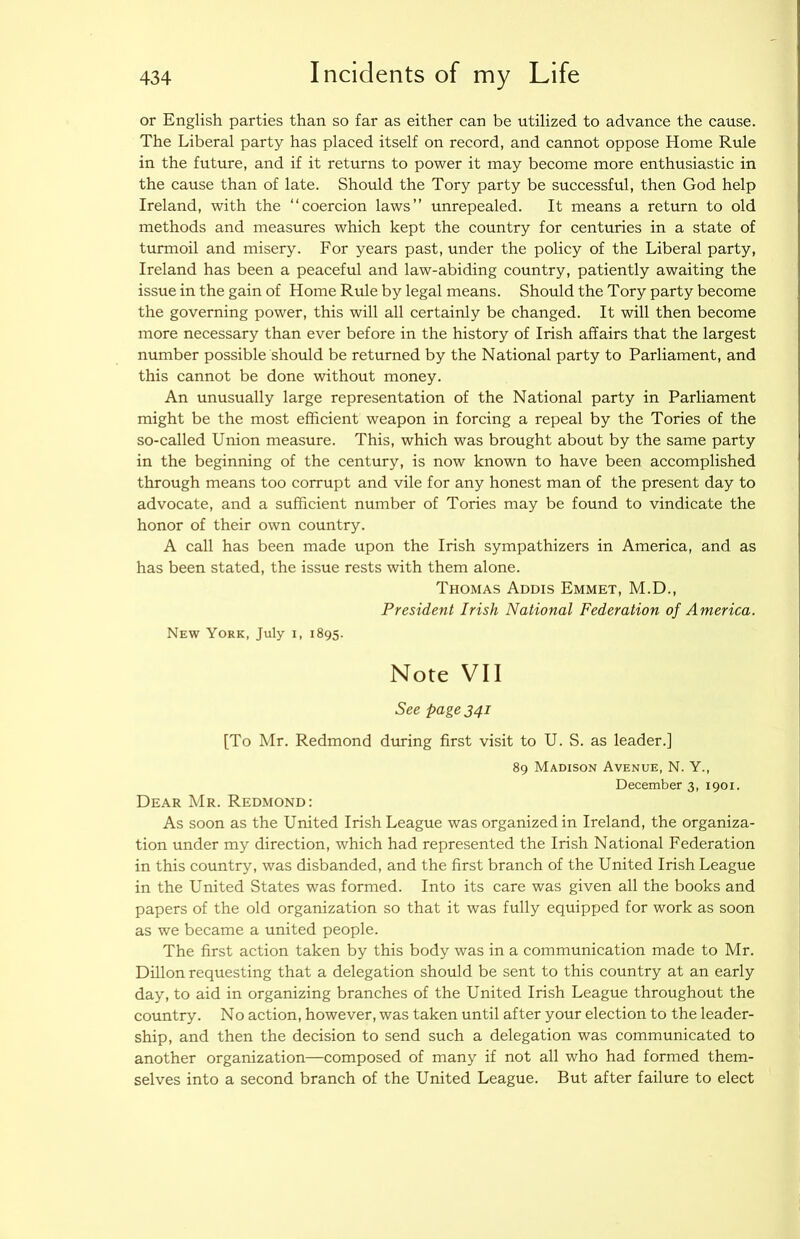 or English parties than so far as either can be utilized to advance the cause. The Liberal party has placed itself on record, and cannot oppose Home Rule in the future, and if it returns to power it may become more enthusiastic in the cause than of late. Should the Tory party be successful, then God help Ireland, with the “coercion laws” unrepealed. It means a return to old methods and measures which kept the country for centuries in a state of turmoil and misery. For years past, under the policy of the Liberal party, Ireland has been a peaceful and law-abiding country, patiently awaiting the issue in the gain of Home Rule by legal means. Should the Tory party become the governing power, this will all certainly be changed. It will then become more necessary than ever before in the history of Irish affairs that the largest number possible should be returned by the National party to Parliament, and this cannot be done without money. An unusually large representation of the National party in Parliament might be the most efficient weapon in forcing a repeal by the Tories of the so-called Union measure. This, which was brought about by the same party in the beginning of the century, is now known to have been accomplished through means too corrupt and vile for any honest man of the present day to advocate, and a sufficient number of Tories may be found to vindicate the honor of their own country. A call has been made upon the Irish sympathizers in America, and as has been stated, the issue rests with them alone. Thomas Addis Emmet, M.D., President Irish National Federation of America. New York, July i, 1895. Note VII See page 341 [To Mr. Redmond during first visit to U. S. as leader.] 89 Madison Avenue, N. Y., December 3, 1901. Dear Mr. Redmond: As soon as the United Irish League was organized in Ireland, the organiza- tion under my direction, which had represented the Irish National Federation in this country, was disbanded, and the first branch of the United Irish League in the United States was formed. Into its care was given all the books and papers of the old organization so that it was fully equipped for work as soon as we became a united people. The first action taken by this body was in a communication made to Mr. Dillon requesting that a delegation should be sent to this country at an early day, to aid in organizing branches of the United Irish League throughout the country. No action, however, was taken until after your election to the leader- ship, and then the decision to send such a delegation was communicated to another organization—composed of many if not all who had formed them- selves into a second branch of the United League. But after failure to elect