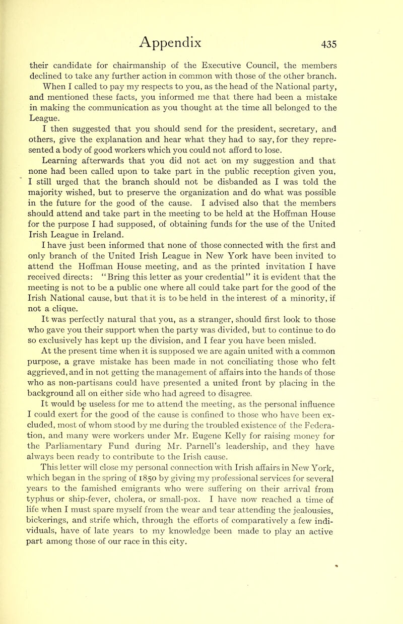 their candidate for chairmanship of the Executive Council, the members declined to take any further action in common with those of the other branch. When I called to pay my respects to you, as the head of the National party, and mentioned these facts, you informed me that there had been a mistake in making the communication as you thought at the time all belonged to the League. I then suggested that you should send for the president, secretary, and others, give the explanation and hear what they had to say, for they repre- sented a body of good workers which you could not afford to lose. Learning afterwards that you did not act on my suggestion and that none had been called upon to take part in the public reception given you, I still urged that the branch should not be disbanded as I was told the majority wished, but to preserve the organization and do what was possible in the future for the good of the cause. I advised also that the members should attend and take part in the meeting to be held at the Hoffman House for the purpose I had supposed, of obtaining funds for the use of the United Irish League in Ireland. I have just been informed that none of those connected with the first and only branch of the United Irish League in New York have been invited to attend the Hoffman House meeting, and as the printed invitation I have received directs: “Bring this letter as your credential’’ it is evident that the meeting is not to be a public one where all could take part for the good of the Irish National cause, but that it is to be held in the interest of a minority, if not a clique. It was perfectly natural that you, as a stranger, should first look to those who gave you their support when the party was divided, but to continue to do so exclusively has kept up the division, and I fear you have been misled. At the present time when it is supposed we are again united with a common purpose, a grave mistake has been made in not conciliating those who felt aggrieved, and in not getting the management of affairs into the hands of those who as non-partisans could have presented a united front by placing in the background all on either side who had agreed to disagree. It would be useless for me to attend the meeting, as the personal influence I could exert for the good of the cause is confined to those who have been ex- cluded, most of whom stood by me during the troubled existence of the Federa- tion, and many were workers under Mr. Eugene Kelly for raising money for the Parliamentary Fund during Mr. Parnell’s leadership, and they have always been ready to contribute to the Irish cause. This letter will close my personal connection with Irish affairs in New York, which began in the spring of 1850 by giving my professional services for several years to the famished emigrants who were suffering on their arrival from typhus or ship-fever, cholera, or small-pox. I have now reached a time of life when I must spare myself from the wear and tear attending the jealousies, bickerings, and strife which, through the efforts of comparatively a few indi- viduals, have of late years to my knowledge been made to play an active part among those of our race in this city.