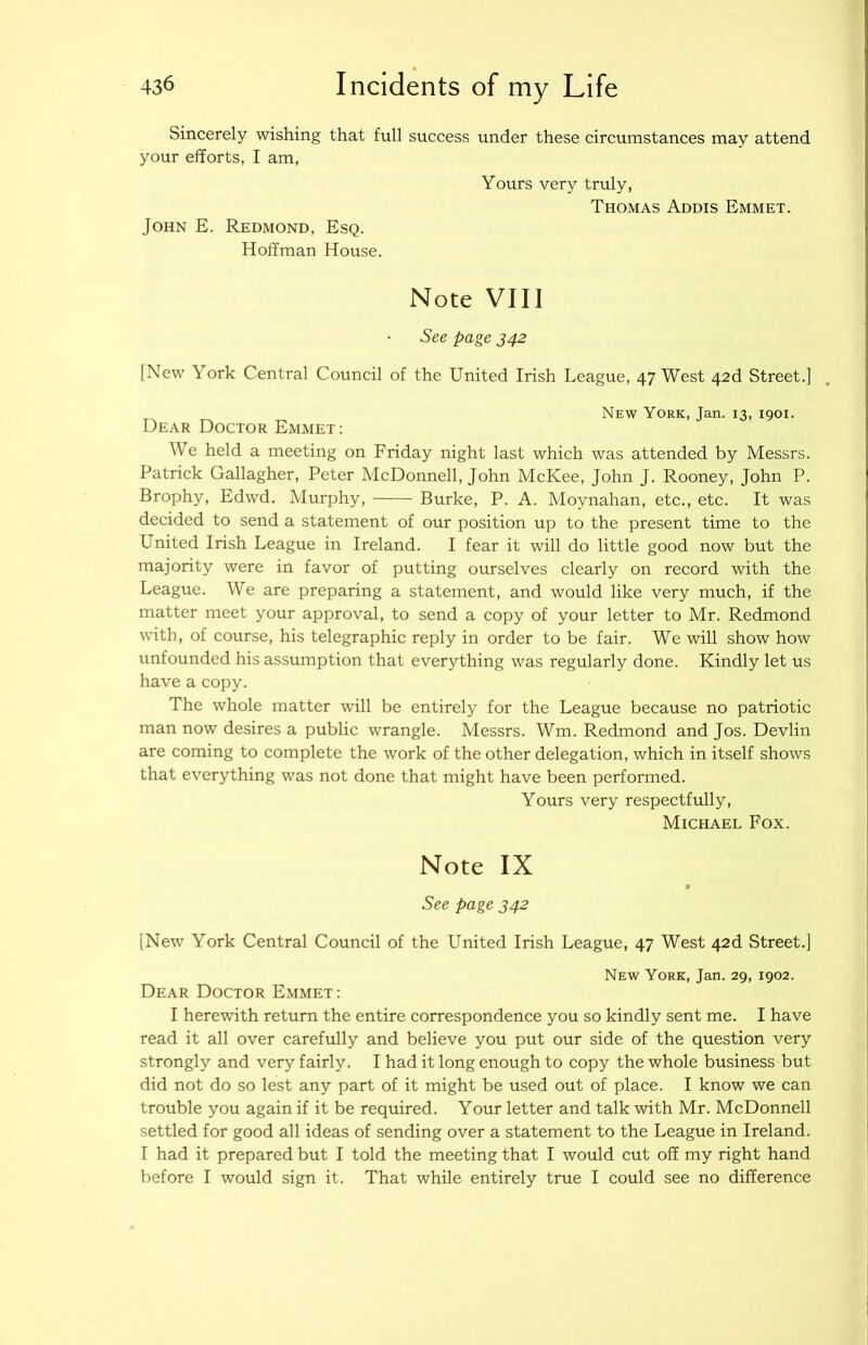 Sincerely wishing that full success under these circumstances may attend your efforts, I am, Yours very truly, Thomas Addis Emmet. John E. Redmond, Esq. Hoffman House. Note VIII See page 342 [New York Central Council of the United Irish League, 47 West 42d Street.] New York, Jan. 13, 1901. Dear Doctor Emmet : We held a meeting on Friday night last which was attended by Messrs. Patrick Gallagher, Peter McDonnell, John McKee, John J. Rooney, John P. Brophy, Edwd. Murphy, Burke, P. A. Moynahan, etc., etc. It was decided to send a statement of our position up to the present time to the United Irish League in Ireland. I fear it will do little good now but the majority were in favor of putting ourselves clearly on record with the League. We are preparing a statement, and would like very much, if the matter meet your approval, to send a copy of your letter to Mr. Redmond with, of course, his telegraphic reply in order to be fair. We will show how unfounded his assumption that everything was regularly done. Kindly let us have a copy. The whole matter will be entirely for the League because no patriotic man now desires a public wrangle. Messrs. Wm. Redmond and Jos. Devlin are coming to complete the work of the other delegation, which in itself shows that everything was not done that might have been performed. Yours very respectfully, Michael Fox. Note IX See page 342 [New York Central Council of the United Irish League, 47 West 42d Street.] New York, Jan. 29, 1902. Dear Doctor Emmet: I herewith return the entire correspondence you so kindly sent me. I have read it all over carefully and believe you put our side of the question very strongly and very fairly. I had it long enough to copy the whole business but did not do so lest any part of it might be used out of place. I know we can trouble you again if it be required. Your letter and talk with Mr. McDonnell settled for good all ideas of sending over a statement to the League in Ireland. I had it prepared but I told the meeting that I would cut off my right hand before I would sign it. That while entirely true I could see no difference
