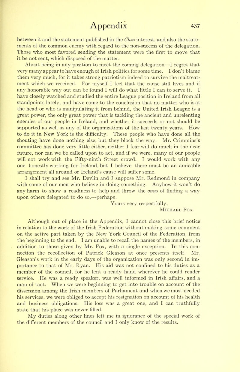 between it and the statement published in the Clan interest, and also the state- ments of the common enemy with regard to the non-success of the delegation. Those who most favored sending the statement were the first to move that it be not sent, which disposed of the matter. About being in any position to meet the coming delegation—I regret that very many appear to have enough of Irish politics for some time. I don’t blame them very much, for it takes strong patriotism indeed to survive the maltreat- ment which we received. For myself I feel that the cause still lives and if any honorable way out can be found I will do what little I can to serve it. I have closely watched and studied the entire League position in Ireland from all standpoints lately, and have come to the conclusion that no matter who is at the head or who is manipulating it from behind, the United Irish League is a great power, the only great power that is tackling the ancient and unrelenting enemies of our people in Ireland, and whether it succeeds or not should be supported as well as any of the organizations of the last twenty years. How to do it in New York is the difficulty. These people who have done all the shouting have done nothing else, but they block the way. Mr. Crimmins’s committee has done very little either, neither I fear will do much in the near future, nor can we be called upon to act, and if we were, many of our people will not work with the Fifty-ninth Street crowd. I would work with any one honestly working for Ireland, but I believe there must be an amicable arrangement all around or Ireland’s cause will suffer some. I shall try and see Mr. Devlin and I suppose Mr. Redmond in company with some of our men who believe in doing something. Anyhow it won’t do any harm to show a readiness to help and throw the onus of finding a way upon others delegated to do so,—perhaps. Yours very respectfully, Michael Fox. Although out of place in the Appendix, I cannot close this brief notice in relation to the work of the Irish Federation without making some comment on the active part taken by the New York Council of the Federation, from the beginning to the end. I am unable to recall the names of the members, in addition to those given by Mr. Fox, with a single exception. In this con- nection the recollection of Patrick Gleason at once presents itself. Mr. Gleason’s work in the early days of the organization was only second in im- portance to that of Mr. Ryan. His aid was not confined to his duties as a member of the council, for he lent a ready hand wherever he could render service. He was a ready speaker, was well informed in Irish affairs, and a man of tact. When we were beginning to get into trouble on account of the dissension among the Irish members of Parliament and when we most needed his services, we were obliged to accept his resignation on account of his health and business obligations. His loss was a great one, and I can truthfully state that his place was never filled. My duties along other lines left me in ignorance of the special work of the different members of the council and I only know of the results.
