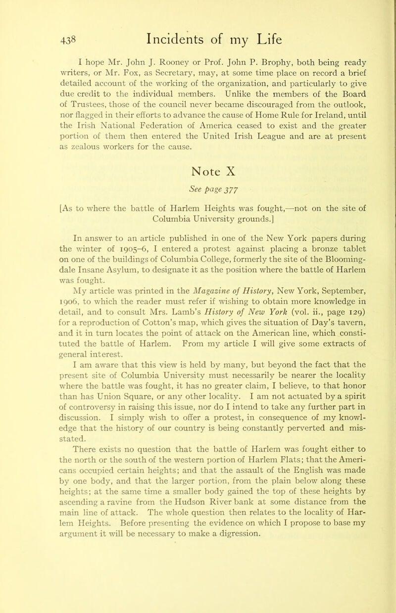 I hope Mr. John J. Rooney or Prof. John P. Brophy, both being ready writers, or Mr. Fox, as Secretary, may, at some time place on record a brief detailed account of the working of the organization, and particularly to give due credit to the individual members. Unlike the members of the Board of Trustees, those of the council never became discouraged from the outlook, nor flagged in their efforts to advance the cause of Home Rule for Ireland, until the Irish National Federation of America ceased to exist and the greater portion of them then entered the United Irish League and are at present as zealous workers for the cause. Note X See page 377 [As to where the battle of Harlem Heights was fought,—not on the site of Columbia University grounds.] In answer to an article published in one of the New York papers during the winter of 1905-6, I entered a protest against placing a bronze tablet on one of the buildings of Columbia College, formerly the site of the Blooming- dale Insane Asylum, to designate it as the position where the battle of Harlem was fought. My article was printed in the Magazine of History, New York, September, 1906, to which the reader must refer if wishing to obtain more knowledge in detail, and to consult Mrs. Lamb’s History of New York (vol. ii., page 129) for a reproduction of Cotton’s map, which gives the situation of Day’s tavern, and it in turn locates the point of attack on the American line, which consti- tuted the battle of Harlem. From my article I will give some extracts of general interest. I am aware that this view is held by many, but beyond the fact that the present site of Columbia University must necessarily be nearer the locality where the battle was fought, it has no greater claim, I believe, to that honor than has Union Square, or any other locality. I am not actuated by a spirit of controversy in raising this issue, nor do I intend to take any further part in discussion. I simply wish to offer a protest, in consequence of my knowl- edge that the history of our country is being constantly perverted and mis- stated. There exists no question that the battle of Harlem was fought either to the north or the south of the western portion of Harlem Flats; that the Ameri- cans occupied certain heights; and that the assault of the English was made by one body, and that the larger portion, from the plain below along these heights; at the same time a smaller body gained the top of these heights by ascending a ravine from the Hudson River bank at some distance from the main line of attack. The whole question then relates to the locality of Har- lem Heights. Before presenting the evidence on which I propose to base my argument it will be necessary to make a digression.