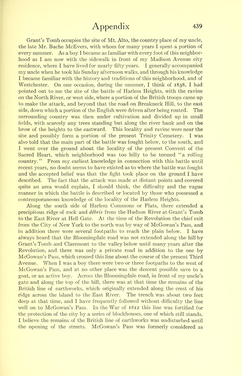 Grant’s Tomb occupies the site of Mt. Alto, the country place of my uncle, the late Mr. Bache McEvers, with whom for many years I spent a portion of every summer. As a boy I became as familiar with every foot of this neighbor- hood as I am now with the sidewalk in front of my Madison Avenue city residence, where I have lived for nearly fifty years. I generally accompanied my uncle when he took his Sunday afternoon walks, and through his knowledge I became familiar with the history and traditions of this neighborhood, and of Westchester. On one occasion, during the summer, I think of 1838, I had pointed out to me the site of the battle of Harlem Heights, with the ravine on the North River, or west side, where a portion of the British troops came up to make the attack, and beyond that the road on Breakneck Hill, to the east side, down which a portion of the English were driven after being routed. The surrounding country was then under cultivation and divided up in small fields, with scarcely any trees standing but along the river bank and on the brow of the heights to the eastward. This locality and ravine were near the site and possibly form a portion of the present Trinity Cemetery. I was also told that the main part of the battle was fought below, to the south, and I went over the ground about the locality of the present Convent of the Sacred Heart, which neighborhood was too hilly to be termed “a rolling country.” From my earliest knowledge in connection with this battle until recent years, no doubt seems to have existed as to where the battle was fought and the accepted belief was that the fight took place on the ground I have described. The fact that the attack was made at distant points and covered quite an area would explain, I should think, the difficulty and the vague manner in which the battle is described or located by those who possessed a contemporaneous knowledge of the locality of the Harlem Heights. Along the south side of Harlem Commons or Flats, there extended a precipitous ridge of rock and debris from the Hudson River at Grant’s Tomb to the East River at Hell Gate. At the time of the Revolution the chief exit from the City of New York to the north was by way of McGowan’s Pass, and in addition there were several footpaths to reach the plain below. I have always heard that the Bloomingdale road was not extended along the hill by Grant’s Tomb and Claremont to the valley below until many years after the Revolution, and there was only a private road in addition to the one by McGowan’s Pass, which crossed this line about the course of the present Third Avenue. When I was a boy there were two or three footpaths to the west of McGowan’s Pass, and at no other place was the descent possible save to a goat, or an active boy. Across the Bloomingdale road, in front of my uncle’s gate and along the top of the hill, there was at that time the remains of the British line of earthworks, which originally extended along the crest of his ridge across the island to the East River. The trench was about two feet deep at that time, and I have frequently followed without difficulty the line well on to McGowan’s Pass. In the War of 1812 this line was fortified for the proteetion of the city by a series of blockhouses, one of which still stands. I believe the remains of the British line of earthworks was undisturbed until the opening of the streets. McGowan’s Pass was formerly considered as