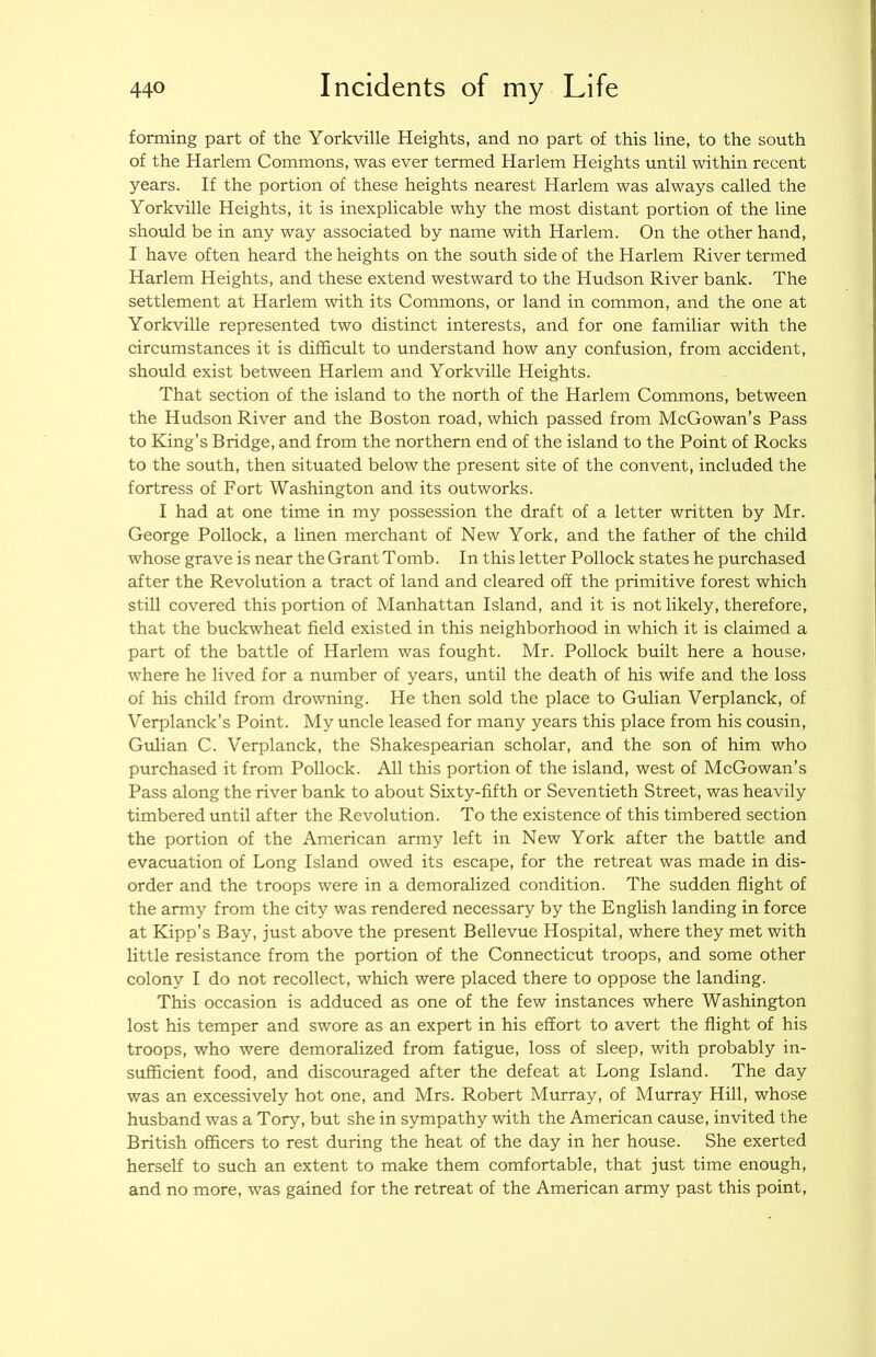 forming part of the Yorkville Heights, and no part of this line, to the south of the Harlem Commons, was ever termed Harlem Heights until within recent years. If the portion of these heights nearest Harlem was always called the Yorkville Heights, it is inexplicable why the most distant portion of the line should be in any way associated by name with Harlem. On the other hand, I have often heard the heights on the south side of the Harlem River termed Harlem Heights, and these extend westward to the Hudson River bank. The settlement at Harlem with its Commons, or land in common, and the one at Yorkville represented two distinct interests, and for one familiar with the circumstances it is difficult to understand how any confusion, from accident, should exist between Harlem and Yorkville Heights. That section of the island to the north of the Harlem Commons, between the Hudson River and the Boston road, which passed from McGowan’s Pass to King’s Bridge, and from the northern end of the island to the Point of Rocks to the south, then situated below the present site of the convent, included the fortress of Fort Washington and its outworks. I had at one time in my possession the draft of a letter written by Mr. George Pollock, a linen merchant of New York, and the father of the child whose grave is near the Grant Tomb. In this letter Pollock states he purchased after the Revolution a tract of land and cleared off the primitive forest which still covered this portion of Manhattan Island, and it is not likely, therefore, that the buckwheat field existed in this neighborhood in which it is claimed a part of the battle of Harlem was fought. Mr. Pollock built here a houses where he lived for a number of years, until the death of his wife and the loss of his child from drowning. He then sold the place to Gulian Verplanck, of Verplanck’s Point. My uncle leased for many years this place from his cousin, Gulian C. Verplanck, the Shakespearian scholar, and the son of him who purchased it from Pollock. All this portion of the island, west of McGowan’s Pass along the river bank to about Sixty-fifth or Seventieth Street, was heavily timbered until after the Revolution. To the existence of this timbered section the portion of the American army left in New York after the battle and evacuation of Long Island owed its escape, for the retreat was made in dis- order and the troops were in a demoralized condition. The sudden flight of the army from the city was rendered necessary by the English landing in force at Kipp’s Bay, just above the present Bellevue Hospital, where they met with little resistance from the portion of the Connecticut troops, and some other colony I do not recollect, which were placed there to oppose the landing. This occasion is adduced as one of the few instances where Washington lost his temper and swore as an expert in his effort to avert the flight of his troops, who were demoralized from fatigue, loss of sleep, with probably in- sufficient food, and discouraged after the defeat at Long Island. The day was an excessively hot one, and Mrs. Robert Murray, of Murray Hill, whose husband was a Tory, but she in sympathy with the American cause, invited the British officers to rest during the heat of the day in her house. She exerted herself to such an extent to make them comfortable, that just time enough, and no more, was gained for the retreat of the American army past this point,