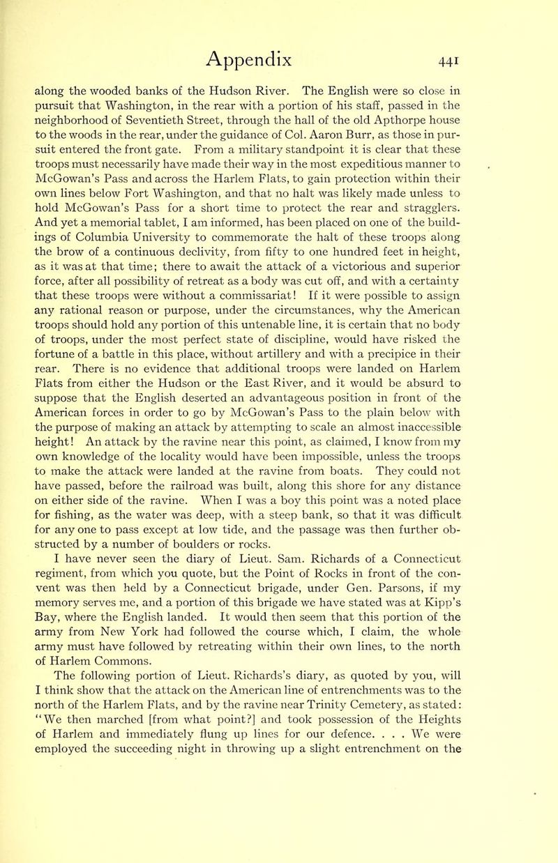 along the wooded banks of the Hudson River. The English were so close in pursuit that Washington, in the rear with a portion of his staff, passed in the neighborhood of Seventieth Street, through the hall of the old Apthorpe house to the woods in the rear, under the guidance of Col. Aaron Burr, as those in pur- suit entered the front gate. From a military standpoint it is clear that these troops must necessarily have made their way in the most expeditious manner to McGowan’s Pass and across the Harlem Flats, to gain protection within their own lines below Fort Washington, and that no halt was likely made unless to hold McGowan’s Pass for a short time to protect the rear and stragglers. And yet a memorial tablet, I am informed, has been placed on one of the build- ings of Columbia University to commemorate the halt of these troops along the brow of a continuous declivity, from fifty to one hundred feet in height, as it was at that time; there to await the attack of a victorious and superior force, after all possibility of retreat as a body was cut off, and with a certainty that these troops were without a commissariat! If it were possible to assign any rational reason or purpose, under the circumstances, why the American troops should hold any portion of this untenable line, it is certain that no body of troops, under the most perfect state of discipline, would have risked the fortune of a battle in this place, without artillery and with a precipice in their rear. There is no evidence that additional troops were landed on Harlem Flats from either the Hudson or the East River, and it would be absurd to suppose that the English deserted an advantageous position in front of the American forces in order to go by McGowan’s Pass to the plain below with the purpose of making an attack by attempting to scale an almost inaccessible height! An attack by the ravine near this point, as claimed, I know from my own knowledge of the locality would have been impossible, unless the troops to make the attack were landed at the ravine from boats. They could not have passed, before the railroad was built, along this shore for any distance on either side of the ravine. When I was a boy this point was a noted place for fishing, as the water was deep, with a steep bank, so that it was difficult for any one to pass except at low tide, and the passage was then further ob- structed by a number of boulders or rocks. I have never seen the diary of Lieut. Sam. Richards of a Connecticut regiment, from which you quote, but the Point of Rocks in front of the con- vent was then held by a Connecticut brigade, under Gen. Parsons, if my memory serves me, and a portion of this brigade we have stated was at Kipp’s Bay, where the English landed. It would then seem that this portion of the army from New York had followed the course which, I claim, the whole army must have followed by retreating within their own lines, to the north of Harlem Commons. The following portion of Lieut. Richards’s diary, as quoted by you, will I think show that the attack on the American line of entrenchments was to the north of the Harlem Flats, and by the ravine near Trinity Cemetery, as stated: “We then marched [from what point?] and took possession of the Heights of Harlem and immediately flung up lines for our defence. ... We were employed the succeeding night in throwing up a slight entrenchment on the