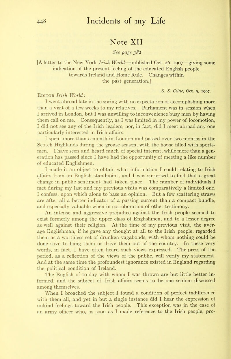Note XII See page j82 [A letter to the New York Irish World—^published Oct. 26, 1907—giving some indication of the present feeling of the educated English people towards Ireland and Home Rule. Changes within the past generation.] S. S. Celtic, Oct. 9, 1907. Editor Irish World: I went abroad late in the spring with no expectation of accomplishing more than a visit of a few weeks to my relatives. Parliament was in session when I arrived in London, but I was unwilling to inconvenience busy men by having them call on me. Consequently, as I was limited in my power of locomotion, I did not see any of the Irish leaders, nor, in fact, did I meet abroad any one particularly interested in Irish affairs. I spent more than a month in London and passed over two months in the Scotch Highlands during the grouse season, with the house filled with sports- men. I have seen and heard much of special interest, while more than a gen- eration has passed since I have had the opportunity of meeting a like number of educated Englishmen. I made it an object to obtain what information I could relating to Irish affairs from an English standpoint, and I was surprised to find that a great change in public sentiment had taken place. The number of individuals I met during my last and my previous visits was comparatively a limited one, I confess, upon which alone to base an opinion. But a few scattering straws are after all a better indicator of a passing current than a compact bundle, and especially valuable when in corroboration of other testimony. An intense and aggressive prejudice against the Irish people seemed to exist formerly among the upper class of Englishmen, and to a lesser degree as well against their religion. At the time of my previous visit, the aver- age Englishman, if he gave any thought at all to the Irish people, regarded them as a worthless set of drunken vagabonds, with whom nothing could be done save to hang them or drive them out of the country. In these very words, in fact, I have often heard such views expressed. The press of the period, as a reflection of the views of the public, will verify my statement. And at the same time the profoundest ignorance existed in England regarding the political condition of Ireland. The English of to-day with whom I was thrown are but little better in- formed, and the subject of Irish affairs seems to be one seldom discussed among themselves. When I broached the subject I found a condition of perfect indifference with them all, and yet in but a single instance did I hear the expression of unkind feelings toward the Irish people. This exception was in the case of an army officer who, as soon as I made reference to the Irish people, pro-