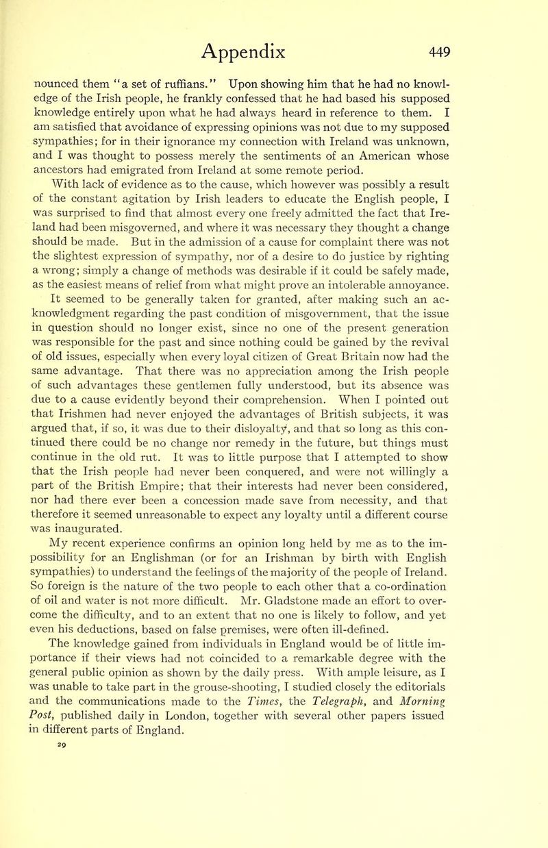 nounced them “a set of ruffians. ” Upon showing him that he had no knowl- edge of the Irish people, he frankly confessed that he had based his supposed knowledge entirely upon what he had always heard in reference to them. I am satisfied that avoidance of expressing opinions was not due to my supposed sympathies; for in their ignorance my connection with Ireland was unknown, and I was thought to possess merely the sentiments of an American whose ancestors had emigrated from Ireland at some remote period. With lack of evidence as to the cause, which however was possibly a result of the constant agitation by Irish leaders to educate the English people, I was surprised to find that almost every one freely admitted the fact that Ire- land had been misgoverned, and where it was necessary they thought a change should be made. But in the admission of a cause for complaint there was not the slightest expression of sympathy, nor of a desire to do justice by righting a wrong; simply a change of methods was desirable if it could be safely made, as the easiest means of relief from what might prove an intolerable annoyance. It seemed to be generally taken for granted, after making such an ac- knowledgment regarding the past condition of misgovernment, that the issue in question should no longer exist, since no one of the present generation was responsible for the past and since nothing could be gained by the revival of old issues, especially when every loyal citizen of Great Britain now had the same advantage. That there was no appreciation among the Irish people of such advantages these gentlemen fully understood, but its absence was due to a cause evidently beyond their comprehension. When I pointed out that Irishmen had never enjoyed the advantages of British subjects, it was argued that, if so, it was due to their disloyalty, and that so long as this con- tinued there could be no change nor remedy in the future, but things must continue in the old rut. It was to little purpose that I attempted to show that the Irish people had never been conquered, and were not willingly a part of the British Empire; that their interests had never been considered, nor had there ever been a concession made save from necessity, and that therefore it seemed unreasonable to expect any loyalty until a different course was inaugurated. My recent experience confirms an opinion long held by me as to the im- possibility for an Englishman (or for an Irishman by birth with English sympathies) to understand the feelings of the majority of the people of Ireland. So foreign is the nature of the two people to each other that a co-ordination of oil and water is not more difficult. Mr. Gladstone made an effort to over- come the difficulty, and to an extent that no one is likely to follow, and yet even his deductions, based on false premises, were often ill-defined. The knowledge gained from individuals in England would be of little im- portance if their views had not coincided to a remarkable degree with the general public opinion as shown by the daily press. With ample leisure, as I was unable to take part in the grouse-shooting, I studied closely the editorials and the communications made to the Times, the Telegraph, and Morning Post, published daily in London, together with several other papers issued in different parts of England. 29