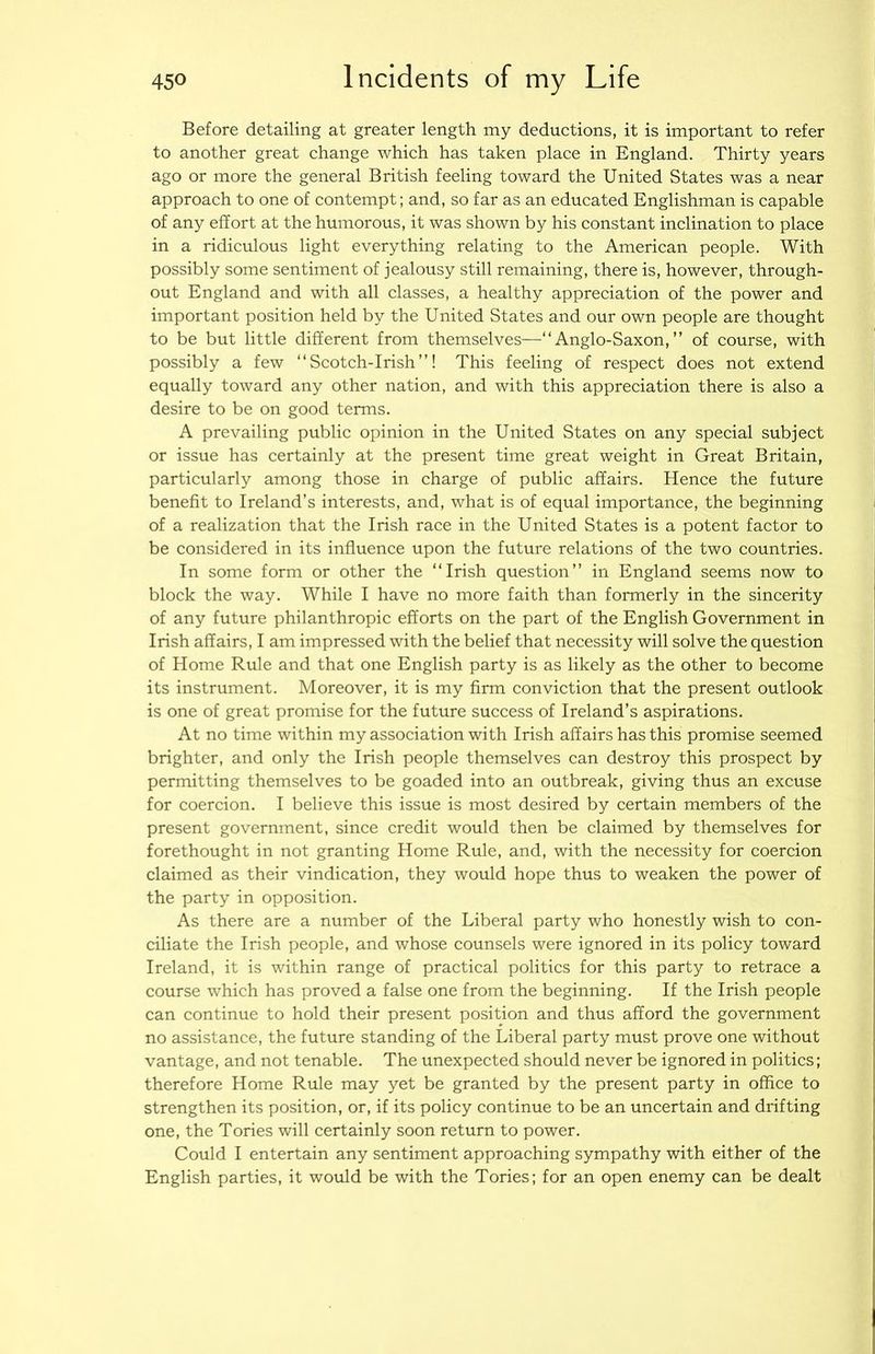 Before detailing at greater length iny deductions, it is important to refer to another great change which has taken place in England. Thirty years ago or more the general British feeling toward the United States was a near approach to one of contempt; and, so far as an educated Englishman is capable of any effort at the humorous, it was shown by his constant inclination to place in a ridiculous light everything relating to the American people. With possibly some sentiment of jealousy still remaining, there is, however, through- out England and with all classes, a healthy appreciation of the power and important position held by the United States and our own people are thought to be but little different from themselves—“Anglo-Saxon,” of course, with possibly a few “Scotch-Irish”! This feeling of respect does not extend equally toward any other nation, and with this appreciation there is also a desire to be on good terms. A prevailing public opinion in the United States on any special subject or issue has certainly at the present time great weight in Great Britain, particularly among those in charge of public affairs. Hence the future benefit to Ireland’s interests, and, what is of equal importance, the beginning of a realization that the Irish race in the United States is a potent factor to be considered in its influence upon the future relations of the two countries. In some form or other the “Irish question” in England seems now to block the way. While I have no more faith than formerly in the sincerity of any future philanthropic efforts on the part of the English Government in Irish affairs, I am impressed with the belief that necessity will solve the question of Home Rule and that one English party is as likely as the other to become its instrument. Moreover, it is my firm conviction that the present outlook is one of great promise for the future success of Ireland’s aspirations. At no time within my association with Irish affairs has this promise seemed brighter, and only the Irish people themselves can destroy this prospect by permitting themselves to be goaded into an outbreak, giving thus an excuse for coercion. I believe this issue is most desired by certain members of the present government, since credit would then be claimed by themselves for forethought in not granting Home Rule, and, with the necessity for coercion claimed as their vindication, they would hope thus to weaken the power of the party in opposition. As there are a number of the Liberal party who honestly wish to con- ciliate the Irish people, and whose counsels were ignored in its policy toward Ireland, it is within range of practical politics for this party to retrace a course which has proved a false one from the beginning. If the Irish people can continue to hold their present position and thus afford the government no assistance, the future standing of the Liberal party must prove one without vantage, and not tenable. The unexpected should never be ignored in politics; therefore Home Rule may yet be granted by the present party in office to strengthen its position, or, if its policy continue to be an uncertain and drifting one, the Tories will certainly soon return to power. Could I entertain any sentiment approaching sympathy with either of the English parties, it would be with the Tories; for an open enemy can be dealt