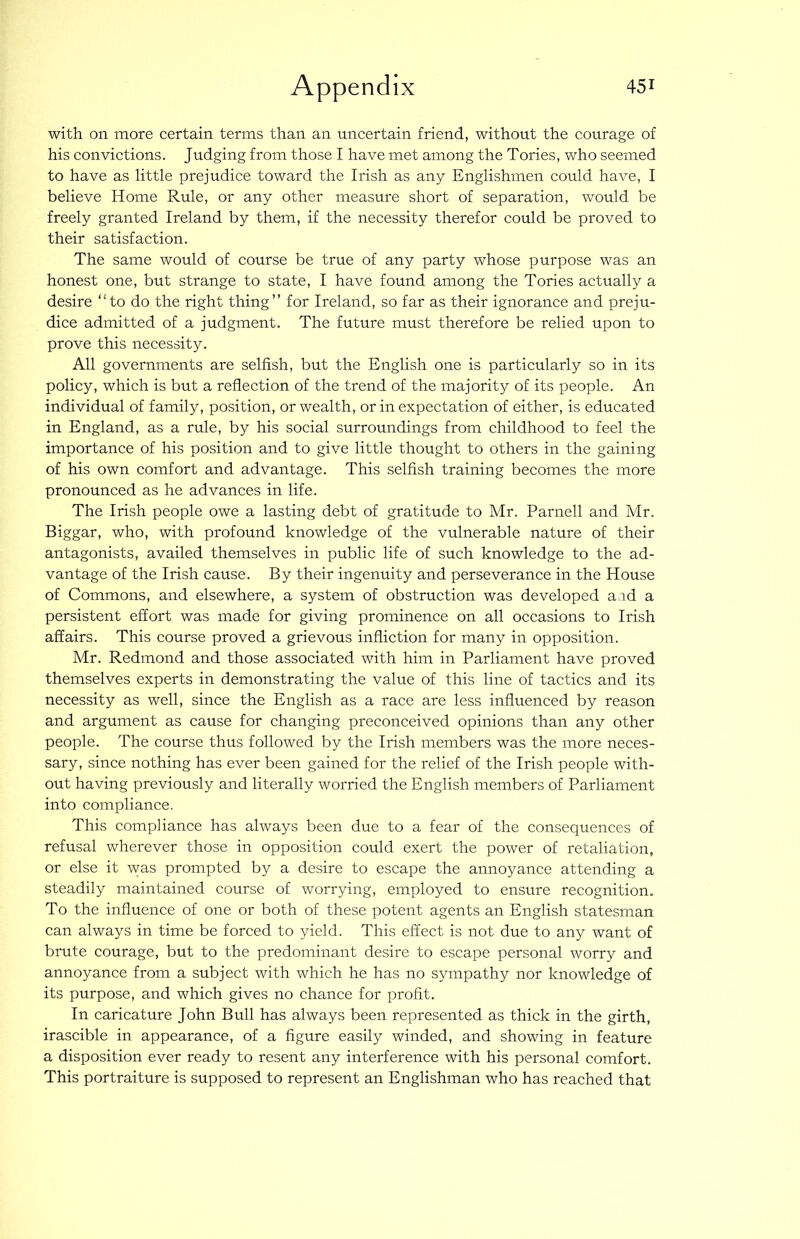 with on more certain terms than an uncertain friend, without the courage of his convictions. Judging from those I have met among the Tories, who seemed to have as little prejudice toward the Irish as any Englishmen could have, I believe Home Rule, or any other measure short of separation, would be freely granted Ireland by them, if the necessity therefor could be proved to their satisfaction. The same would of course be true of any party whose purpose was an honest one, but strange to state, I have found among the Tories actually a desire “to do the right thing” for Ireland, so far as their ignorance and preju- dice admitted of a judgment. The future must therefore be relied upon to prove this necessity. All governments are selfish, but the English one is particularly so in its policy, which is but a refiection of the trend of the majority of its people. An individual of family, position, or wealth, or in expectation of either, is educated in England, as a rule, by his social surroundings from childhood to feel the importance of his position and to give little thought to others in the gaining of his own comfort and advantage. This selfish training becomes the more pronounced as he advances in life. The Irish people owe a lasting debt of gratitude to Mr. Parnell and Mr. Biggar, who, with profound knowledge of the vulnerable nature of their antagonists, availed themselves in public life of such knowledge to the ad- vantage of the Irish cause. By their ingenuity and perseverance in the House of Commons, and elsewhere, a system of obstruction was developed a.id a persistent effort was made for giving prominence on all occasions to Irish affairs. This course proved a grievous infliction for many in opposition. Mr. Redmond and those associated with him in Parliament have proved themselves experts in demonstrating the value of this line of tactics and its necessity as well, since the English as a race are less influenced by reason and argument as cause for changing preconceived opinions than any other people. The course thus followed by the Irish members was the more neces- sary, .since nothing has ever been gained for the relief of the Irish people with- out having previously and literally worried the English members of Parliament into compliance. This compliance has always been due to a fear of the consequences of refusal wherever those in opposition could exert the power of retaliation, or else it was prompted by a desire to escape the annoyance attending a steadily maintained course of worrying, employed to ensure recognition. To the influence of one or both of these potent agents an English statesman can always in time be forced to yield. This effect is not due to any want of brute courage, but to the predominant desire to escape personal worry and annoyance from a subject with which he has no sympathy nor knowledge of its purpose, and which gives no chance for profit. In caricature John Bull has always been represented as thick in the girth, irascible in appearance, of a figure easily winded, and showing in feature a disposition ever ready to resent any interference with his personal comfort. This portraiture is supposed to represent an Englishman who has reached that