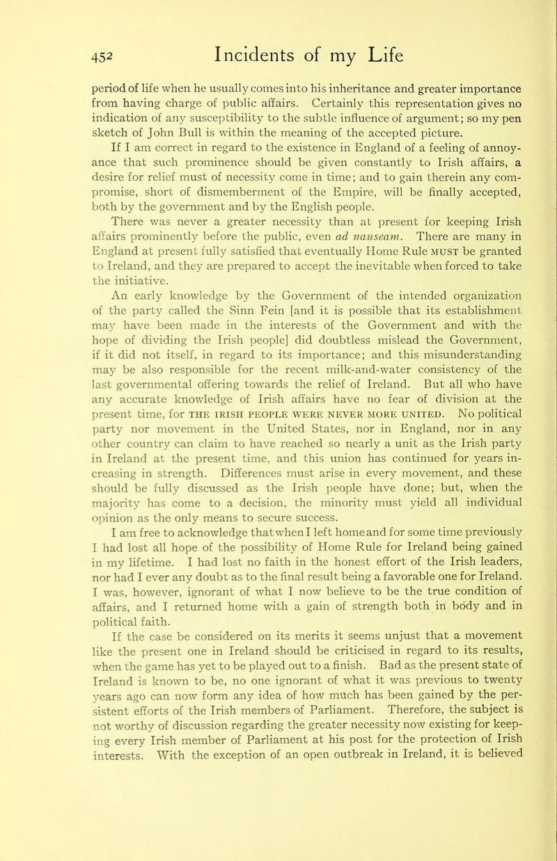 period of life when he usually comes into his inheritance and greater importance from having charge of public affairs. Certainly this representation gives no indication of any susceptibility to the subtle influence of argument; so my pen sketch of John Bull is within the meaning of the accepted picture. If I am correct in regard to the existence in England of a feeling of annoy- ance that such prominence should be given constantly to Irish affairs, a desire for relief must of necessity come in time; and to gain therein any com- promise, short of dismemberment of the Empire, will be Anally accepted, both by the government and by the English people. There was never a greater necessity than at present for keeping Irish affairs prominently before the public, even ad nauseam. There are many in England at present fully satisfied that eventually Home Rule must be granted to Ireland, and they are prepared to accept the inevitable when forced to take the initiative. An early knowledge by the Government of the intended organization of the party called the Sinn Fein [and it is possible that its establishment may have been made in the interests of the Government and with the hope of dividing the Irish people] did doubtless mislead the Government, if it did not itself, in regard to its importance; and this misunderstanding may be also responsible for the recent milk-and-water consistency of the last governmental offering towards the relief of Ireland. But all who have any accurate knowledge of Irish affairs have no fear of division at the present time, for the Irish people were never more united. No political party nor movement in the United States, nor in England, nor in any other country can claim to have reached so nearly a unit as the Irish party in Ireland at the present time, and this union has continued for years in- creasing in strength. Differences must arise in every movement, and these should be fully discussed as the Irish people have done; but, when the majority has come to a decision, the minority must yield all individual opinion as the only means to secure success. I am free to acknowledge that when I left home and for some time previously I had lost all hope of the possibility of Home Rule for Ireland being gained in my lifetime. I had lost no faith in the honest effort of the Irish leaders, nor had I ever any doubt as to the final result being a favorable one for Ireland. I was, however, ignorant of what I now believe to be the true condition of affairs, and I returned home with a gain of strength both in body and in political faith. If the case be considered on its merits it seems unjust that a movement like the present one in Ireland should be criticised in regard to its results, when the game has yet to be played out to a finish. Bad as the present state of Ireland is known to be, no one ignorant of what it was previous to twenty years ago can now form any idea of how much has been gained by the per- sistent efforts of the Irish members of Parliament. Therefore, the subject is not worthy of discussion regarding the greater necessity now existing for keep- ing every Irish member of Parliament at his post for the protection of Irish interests. With the exception of an open outbreak in Ireland, it is believed