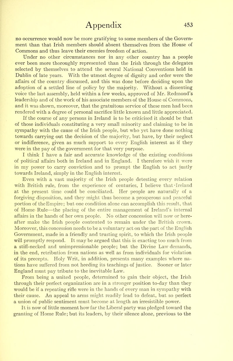 no occurrence would now be more gratifying to some members of the Govern- ment than that Irish members should absent themselves from the House of Commons and thus leave their enemies freedom of action. Under no other circumstances nor in any other country has a people ever been more thoroughly represented than the Irish through the delegates selected by themselves to attend the several National Conventions held in Dublin of late years. With the utmost degree of dignity and order were the affairs of the country discussed, and this was done before deciding upon the adoption of a settled line of policy by the majority. Without a dissenting voice the last assembly, held within a few weeks, approved of Mr. Redmond’s leadership and of the work of his associate members of the House of Commons, and it was shown, moreover, that the gratuitous service of these men had been rendered with a degree of personal sacrifice little known and little appreciated. If the course of any persons in Ireland is to be criticised it should be that of those individuals constituting a very small minority and claiming to be in sympathy with the cause of the Irish people, but who yet have done nothing towards carrying out the decision of the majority, but have, by their neglect or indifference, given as much support to every English interest as if they were in the pay of the government for that very purpose. I think I have a fair and accurate knowledge of the existing conditions of political affairs both in Ireland and in England. I therefore wish it were in my power to carry conviction and to prompt the English to act justly towards Ireland, simply in the English interest. Even with a vast majority of the Irish people detesting every relation with British rule, from the experience of centuries, I believe that-Ireland at the present time could be conciliated. Her people are naturallj^ of a forgiving disposition, and they might thus become a prosperous and peaceful portion of the Empire; but one condition alone can accomplish this result, that of Home Rule—the placing of the entire management of Ireland’s internal affairs in the hands of her own people. No other concession will now or here- after make the Irish people contented to remain under the British crown. Moreover, this concession needs to be a voluntary act on the part of the English Government, made in a friendly and trusting spirit, to which the Irish people will promptly respond. It may be argued that this is exacting too much from a stiff-necked and unimpressionable people; but the Divine Law demands, in the end, retribution from nations as well as from individuals for violation of its precepts. Holy Writ, in addition, presents many examples where na- tions have suffered from not heeding its teachings of justice. Sooner or later England must pay tribute to the inevitable Law. From being a united people, determined to gain their object, the Irish through their perfect organization are in a stronger position to-day than they would be if a repeating rifle were in the hands of every man in sympathy with their cause. An appeal to arms might readily lead to defeat, but so perfect a union of public sentiment must become at length an irresistible power. It is now of little moment how far the Liberal party was pledged toward the granting of Home Rule; but its leaders, by their silence alone, previous to the