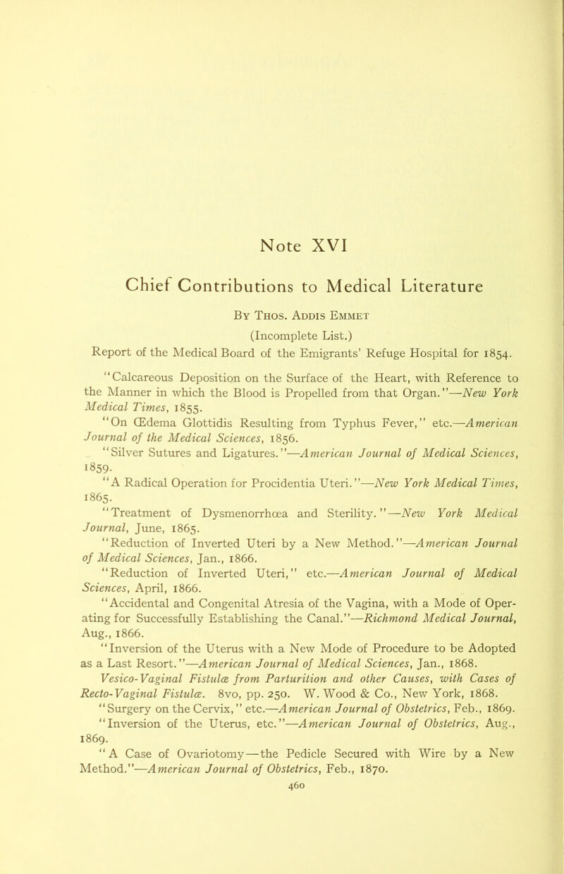 Chief Contributions to Medical Literature By Thos. Addis Emmet (Incomplete List.) Report of the Medical Board of the Emigrants’ Refuge Hospital for 1854. “Calcareous Deposition on the Surface of the Heart, with Reference to the Manner in which the Blood is Propelled from that Organ.”—New York Medical Times, 1855. “On CEdema Glottidis Resulting from Typhus Fever,” etc.—American Journal of the Medical Sciences, 1856. “Silver Sutures and Ligatures.”—American Journal of Medical Sciences, 1859- “A Radical Operation for Procidentia Uteri.”—New York Medical Times, 1865. “Treatment of Dysmenorrhoea and Sterility.”—New York Medical Journal, June, 1865. “Reduction of Inverted Uteri by a New Method.”—American Journal of Medical Sciences, Jan., 1866. “Reduction of Inverted Uteri,” etc.—American Journal of Medical Sciences, April, 1866. “Accidental and Congenital Atresia of the Vagina, with a Mode of Oper- ating for Successfully Establishing the Canal.”—Richmond Medical Journal, Aug., 1866. “Inversion of the Uterus with a New Mode of Procedure to be Adopted as a Last Resort.”—American Journal of Medical Sciences, Jan., 1868. Vesico-Vaginal Fistulce from Parturition and other Causes, with Cases of Recto-Vaginal Fistulce. 8vo, pp. 250. W. Wood & Co., New York, 1868. “Surgery on the Cervix,” etc.—American Journal of Obstetrics, Feb., 1869. “Inversion of the Uterus, etc.”—American Journal of Obstetrics, Aug., 1869. “ A Case of Ovariotomy—the Pedicle Secured with Wire by a New Method.”—American Journal of Obstetrics, Feb., 1870.