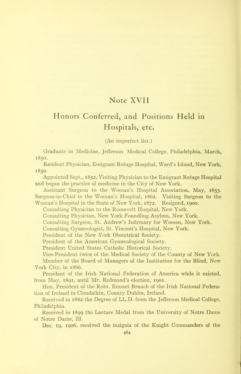 Honors Conferred, and Positions Held in Hospitals, etc. (An imperfect list.) Graduate in Medicine, Jefferson Medical College, Philadelphia, March, 1850. Resident Physician, Emigrant Refuge Hospital, Ward’s Island, New York, 1850. Appointed Sept., 1852, Visiting Physician to the Emigrant Refuge Hospital and began the practice of medicine in the City of New York. Assistant Surgeon to the Woman’s Hospital Association, May, 1855. Surgeon-in-Chief in the Woman’s Hospital, 1862. Visiting Surgeon to the Woman’s Hospital in the State of New York, 1872. Resigned, 1900. Consulting Physician to the Roosevelt Hospital, New York. Consulting Physician, New York Foundling Asylum, New York. Consulting Surgeon, St. Andrew’s Infirmary for Women, New York. Consulting Gynaecologist, St. Vincent’s Hospital, New York. President of the New York Obstetrical Society. President of the American Gynaecological Society. President United States Catholic Historical Society. Vice-President twice of the Medical Society of the County of New York. Member of the Board of Managers of the Institution for the Blind, New York City, in 1866. President of the Irish National Federation of America while it existed, from May, 1891, imtil Mr. Redmond’s election, 1901. Hon. President of the Robt. Emmet Branch of the Irish National Federa- tion of Ireland in Clondalkin, County Dublin, Ireland. Received in 1882 the Degree of LL.D. from the Jefferson Medical College, Philadelphia. Received in 1899 the Laetare Medal from the University of Notre Dame of Notre Dame, 111. Dec. 19, 1906, received the insignia of the Knight Commanders of the