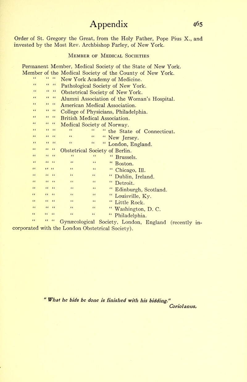 Order of St. Gregory the Great, from the Holy Father, Pope Pius X., and invested by the Most Rev. Archbishop Farley, of New York. Member of Medical Societies Permanent Member, Medical Society of the State of New York. Member of the Medical Society of the County of New York. “ “ “ New York Academy of Medicine. “ “ “ Pathological Society of New York. “ “ “ Obstetrical Society of New York. “ “ “ Alumni Association of the Woman’s Hospital. “ “ “ American Medical Association. “ “ “ College of Physicians, Philadelphia. “ “ “ British Medical Association. “ “ Medical Society of Norway. “ the State of Connecticut. “ “ New Jersey. “ “ London, England. “ “ “ Obstetrical Society of Berlin. “ “ “ “ “ “ Brussels. “ “ “ “ “ “ Boston. “ “ “ “ “ “ Chicago, 111. Dublin, Ireland. “ “ “ “ “ “ Detroit. Edinburgh, Scotland. “ “ “ “ “ “ Louisville, Ky. “ “ “ “ “ “ Little Rock. “ “ “ “ “ “ Washington, D. C. “ “ “ “ “ “ Philadelphia. Gynaecological Society, London, England (recently in- corporated with the London Obstetrical Society). “ What he bids be done is finished with his bidding/' Coriolanus,