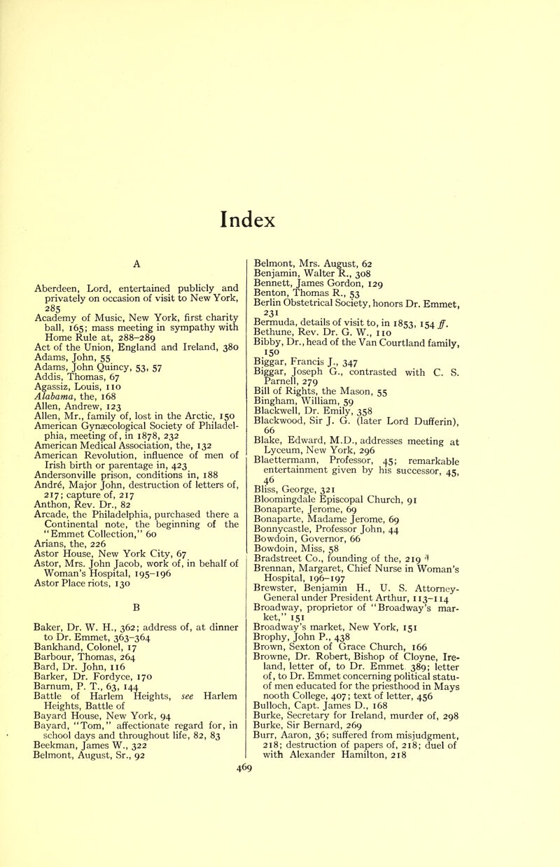 A Aberdeen, Lord, entertained publicly and privately on occasion of visit to New York, 285 Academy of Music, New York, first charity ball, 165; mass meeting in sympathy with Home Rule at, 288-289 Act of the Union, England and Ireland, 380 Adams, John, 55 Adams, John Quincy, 53, 57 Addis, Thomas, 67 Agassiz, Louis, no Alabama, the, 168 Allen, Andrew, 123 Allen, Mr., family of, lost in the Arctic, 150 American Gynaecological Society of Philadel- phia, meeting of, in 1878, 232 American Medical Association, the, 132 American Revolution, influence of men of Irish birth or parentage in, 423 Andersonville prison, conditions in, 188 Andr^, Major John, destruction of letters of, 217; capture of, 217 Anthon, Rev. Dr., 82 Arcade, the Philadelphia, purchased there a Continental note, the beginning of the “Emmet Collection,” 60 Arians, the, 226 Astor House, New York City, 67 Astor, Mrs. John Jacob, work of, in behalf of Woman’s Hospital, 195-196 Astor Place riots, 130 B Baker, Dr. W. H., 362; address of, at dinner to Dr. Emmet, 363-364 Bankhand, Colonel, 17 Barbour, Thomas, 264 Bard, Dr. John, ii6 Barker, Dr. Fordyce, 170 Barnum, P. T., 63, 144 Battle of Harlem Heights, see Harlem Heights, Battle of Bayard House, New York, 94 Bayard, “Tom,” affectionate regard for, in school days and throughout life, 82, 83 Beekman, James W., 322 Belmont, August, Sr., 92 Belmont, Mrs. August, 62 Benjamin, Walter R., 308 Bennett, James Gordon, 129 Benton, Thomas R., 53 Berlin Obstetrical Society, honors Dr. Emmet, 231 Bermuda, details of visit to, in 1853, 154 ff. Bethune, Rev. Dr. G. W., no Bibby, Dr., head of the Van Courtland family, 150 Biggar, Francis J., 347 Biggar, Joseph G., contrasted with C. S. Parnell, 279 Bill of Rights, the Mason, 55 Bingham, William, 59 Blackwell, Dr. Emily, 358 Blackwood, Sir J. G. (later Lord Dufferin), 66 Blake, Edward, M.D., addresses meeting at Lyceum, New York, 296 Blaettermann, Professor, 45; remarkable entertainment given by his successor, 45, 46 Bliss, George, 321 Bloomingdale Episcopal Church, 91 Bonaparte, Jerome, 69 Bonaparte, Madame Jerome, 69 Bonnycastle, Professor John, 44 Bowdoin, Governor, 66 Bowdoin, Miss, 58 Bradstreet Co., founding of the, 219 'I Brennan, Margaret, Chief Nurse in Woman’s Hospital, 196-197 Brewster, Benjamin H., U. S. Attorney- General under President Arthur, 113-114 Broadway, proprietor of “Broadway’s mar- ket,” 151 Broadway’s market. New York, 151 Brophy, John P., 438 Brown, Sexton of Grace Church, 166 Browne, Dr. Robert, Bishop of Cloyne, Ire- land, letter of, to Dr. Emmet 389; letter of, to Dr. Emmet concerning political statu- of men educated for the priesthood in Mays nooth College, 407; text of letter, 456 Bulloch, Capt. James D., 168 Burke, Secretary for Ireland, murder of, 298 Burke, Sir Bernard, 269 Burr, Aaron, 36; suffered from misjudgment, 218; destruction of papers of, 218; duel of with Alexander Hamilton, 218