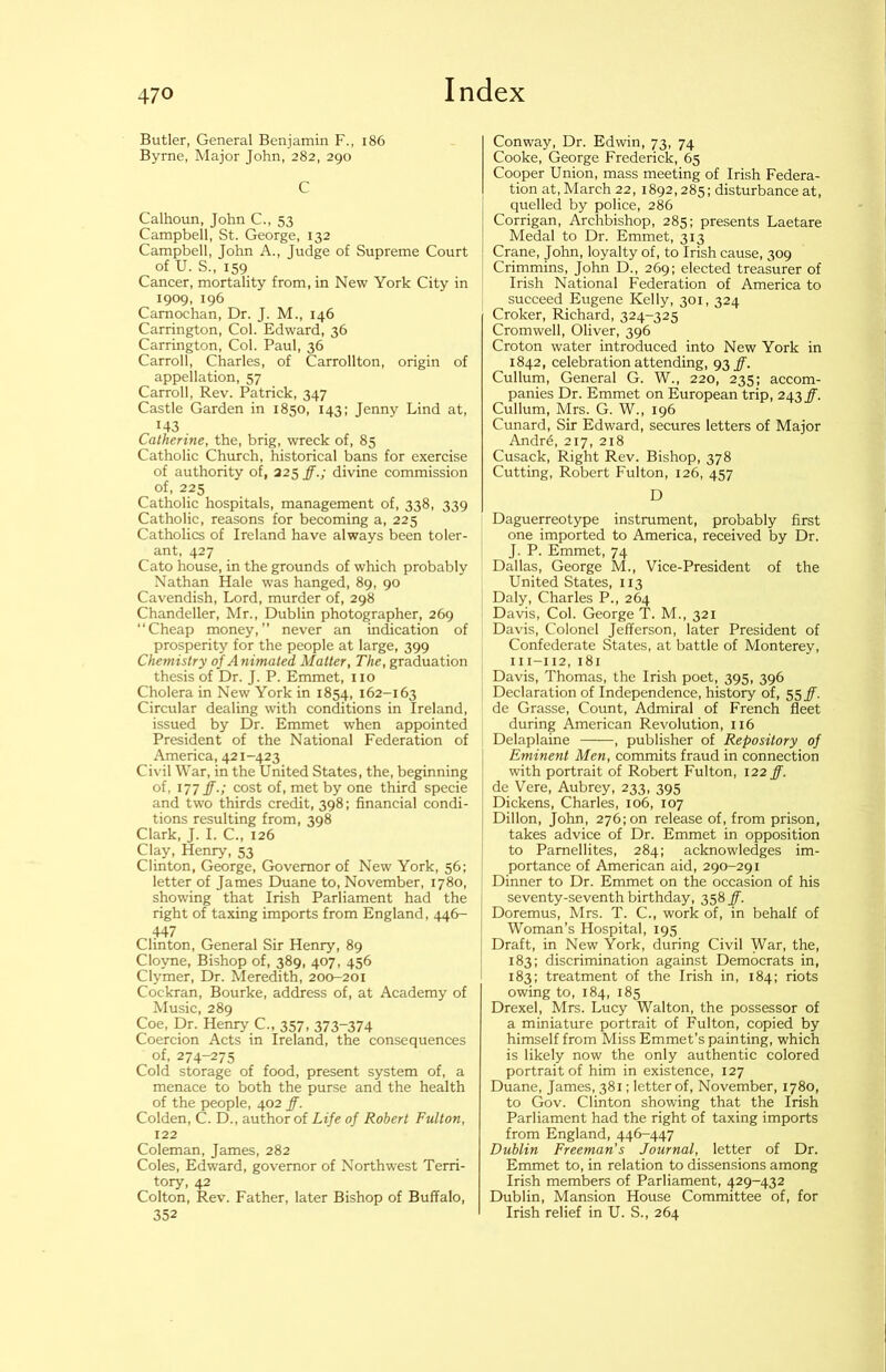 Butler, General Benjamin F., i86 Byrne, Major John, 282, 290 C Calhoun, John C., 53 Campbell, St. George, 132 Campbell, John A., Judge of Supreme Court of U. S., 159 Cancer, mortality from, in New York City in 1909, 196 Carnochan, Dr. J. M., 146 Carrington, Col. Edward, 36 Carrington, Col. Paul, 36 Carroll, Charles, of Carrollton, origin of appellation, 57 Carroll, Rev. Patrick, 347 Castle Garden in 1850, 143: Jenny Lind at, 143 Catherine, the, brig, wreck of, 85 Catholic Church, historical bans for exercise of authority of, 325 ff.; divine commission of, 225 Catholic hospitals, management of, 338, 339 Catholic, reasons for becoming a, 225 Catholics of Ireland have always been toler- ant, 427 Cato house, in the grounds of which probably Nathan Hale was hanged, 89, 90 Cavendish, Lord, murder of, 298 Chandelier, Mr., Dublin photographer, 269 “Cheap money,” never an indication of prosperity for the people at large, 399 Chemistry 0]Animated Matter, The, graduation thesis of Dr. J. P. Emmet, no Cholera in New York in 1854, 162-163 Circular dealing with conditions in Ireland, issued by Dr. Emmet when appointed President of the National Federation of America, 421-423 Civil War, in the United States, the, beginning of, 177 ff.; cost of, met by one third specie and two thirds credit, 398; financial condi- tions resulting from, 398 Clark, J. I. C., 126 Clay, Henry, 53 Clinton, George, Governor of New York, 56; letter of James Duane to, November, 1780, showing that Irish Parliament had the right of taxing imports from England, 446- 447 Clinton, General Sir Henry, 89 Cloyne, Bishop of, 389, 407, 456 Clymer, Dr. Meredith, 200-201 Cockran, Bourke, address of, at Academy of Music, 289 Coe, Dr. Henry C., 357, 373-374 Coercion Acts in Ireland, the consequences of, 274-275 Cold storage of food, present system of, a menace to both the purse and the health of the people, 402 ff. Colden, C. D., author of Life of Robert Fulton, 122 Coleman, James, 282 Coles, Edward, governor of Northwest Terri- tory, 42 Colton, Rev. Father, later Bishop of Buffalo, 352 Conway, Dr. Edwin, 73, 74 Cooke, George Frederick, 65 Cooper Union, mass meeting of Irish Federa- tion at, March 22, 1892,285: disturbance at, quelled by police, 286 Corrigan, Archbishop, 285; presents Laetare Medal to Dr. Emmet, 313 Crane, John, loyalty of, to Irish cause, 309 Crimmins, John D., 269; elected treasurer of Irish National Federation of America to succeed Eugene Kelly, 301,324 Croker, Richard, 324-325 Cromwell, Oliver, 396 Croton water introduced into New York in 1842, celebration attending, 93^. Cullum, General G. W., 220, 235: accom- panies Dr. Emmet on European trip, 243#. Cullum, Mrs. G. W., 196 Cunard, Sir Edward, secures letters of Major Andr6, 217, 218 Cusack, Right Rev. Bishop, 378 Cutting, Robert Fulton, 126, 457 D Daguerreotype instrument, probably first one imported to America, received by Dr. J. P. Emmet, 74 Dallas, George M., Vice-President of the United States, 113 Daly, Charles P., 264 Davis, Col. George T. M., 321 Davis, Colonel Jefferson, later President of Confederate States, at battle of Monterey, 111-112, 181 Davis, Thomas, the Irish poet, 395, 396 Declaration of Independence, history of, 55#. de Grasse, Count, Admiral of French fleet during American Revolution, 116 Delaplaine , publisher of Repository of Eminent Men, commits fraud in connection with portrait of Robert Fulton, 122 ff. de Vere, Aubrey, 233, 395 Dickens, Charles, 106, 107 Dillon, John, 276; on release of, from prison, takes advice of Dr. Emmet in opposition to Pamellites, 284; acknowledges im- portance of American aid, 290-291 Dinner to Dr. Emmet on the occasion of his seventy-seventh birthday, 358 ff. Doremus, Mrs. T. C., work of, in behalf of Woman’s Hospital, 195 Draft, in New York, during Civil War, the, 183; discrimination against Democrats in, 183; treatment of the Irish in, 184; riots owing to, 184, 185 Drexel, Mrs. Lucy Walton, the possessor of a miniature portrait of Fulton, copied by himself from Miss Emmet’s painting, which is likely now the only authentic colored portrait of him in existence, 127 Duane, James, 381; letter of, November, 1780, to Gov. Clinton showing that the Irish Parliament had the right of taxing imports from England, 446-447 Dublin Freeman's Journal, letter of Dr. Emmet to, in relation to dissensions among Irish members of Parliament, 429-432 Dublin, Mansion House Committee of, for Irish relief in U. S., 264