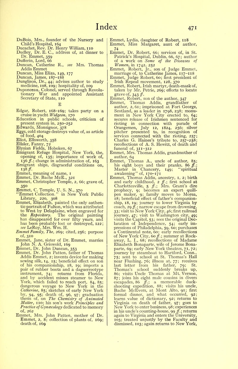 DuBois, Mrs., founder of the Nursery and Child’s Hospital, 164 Ducachet, Rev. Dr. Henry William, no Dudley, Dr. E. C., address of, at dinner to Dr. Emmet, 359 Dufferin, Lord, 66 Duncan, Catherine R., see Mrs. Thomas Addis Emmet Duncan, Miss Eliza, 149, 177 Duncan, James, 187-188 Dunglison, Dr., 44; advises author to study medicine, 108, 109; hospitality of, 109 Duponceau, Colonel, served through Revolu- tionary War and appointed Assistant Secretary of State, no E Edgar, Robert, 168-169; takes party on a cruise in yacht Widgeon, 170 Education in public schools, criticism of present system in, 250-252 Edwards, Monsignor, 378 Eggs, cold storage destroys value of, as article of food, 404 Eliot, Ellsworth, 358 Ellsler, Fanny, 72 Elysian Fields, Hoboken, 67 Emigrant Refuge Hospital, New York, the, opening of, 135; importance of work of, 136^.; change in administration of, 163 Emigrant ships, disgraceful conditions on, 138/. Emmet, meaning of name, i Emmet, Dr. Bache McE., 321 Emmet, Christopher Temple, 2, 66; grave of, 350 Emmet, C. Temple, U. S. N., 370 “Emmet Collection. ” in New York Public Library, 220, 308 Emmet, Elizabeth, painted the only authen- tic portrait of Fulton, which was attributed to West by Delaplaine, when engraved for the Repository. The original painting has disappeared for over fifty years, and has been probably lost or destroyed, 122; see LeRoy, Mrs. Wm. H. Emmet Family, The, 269; cited, 256; purpose of, 310 Emmet, Jane, sister of Dr. Emmet, marries John N. A. Griswold, 169 Emmet, Dr. John Drmcan, 353 Emmet, Dr. John Patten, father of Thomas Addis Emmet, 2; invents device for making sewing silk, 14, 15; beneficial effect on son of his companionship, 18, 19; imports a pair of rubber boots and a daguerreotype instrument, 74; returns from Florida, and by accident misses steamer to New York, which failed to reach port, 84, 85; dangerous voyage to New York in the Catherine, 85; sketches of early New York by, 94, 95; death of, 96, 97; graduation thesis of, on The Chemistry of Animated Matter, no; his son’s work Principles and Practice of Gyncecology dedicated to memory of, 262 Emmet, Mrs. John Patten, mother of Dr. Emmet, 2, 8; collection of plants of, 169; death of, 169 Emmet, Lydia, daughter of Robert, 118 Emmet, Miss Margaret, aunt of author, 74 Emmet, Dr. Robert, 66; services of, in St. Patrick’s Hospital, Dublin, 66, 67; author of a work on Some of the Diseases of Women, in 1742, 252 Emmet, Robert, Jr., son of Judge Emmet, marriage of, to Catherine James, 117-118 Emmet, Judge Robert, 60; first president of Irish Repeal movement, 128, 370 Emmet, Robert, Irish martyr, death-mask of, taken by Mr. Petrie, 269; efforts to locate grave of, 343 ff. Emmet, Robert, son of the author, 347 Emmet, Thomas Addis, grandfather of author, 2,61; imprisoned at Fort George, Scotland, as a leader in 1798, 238; monu- ment in New York City erected to, 64; secures release of Irishmen sentenced for rioting in connection with parade of Orangemen, July 12, 1824, 256; silver pitcher presented to, in recognition of services connected with the rioting, 257; Charles G. Haines’s tribute to, 257-258; recollections of A. S. Hewitt, of death and funeral of, 311-312 Emmet, Mrs. Thomas Addis, grandmother of author, 64 Emmet, Thomas A., uncle of author, 85; his eight boys and their pranks, 86 ff.\ Master in Chancery, 149; “spiritual awakening’’ of, 170-171 Emmet, Thomas Addis, ancestry, i, 2; birth and early childhood, 2 ff.; first school at Charlottesville, 5 ff.; Mrs. Grant’s dire prophecy, 9; becomes an expert quill- pen maker, 9; family moves to Morea, 18; beneficial effect of father’s companion- ship, 18, 19; journey to lower Virginia by coach, 29 ff.; narrow escape from drowning, 33; visit to New York City, 46; first railroad journey, 47; visit to Washington city, 49; visits the Capitol, 53; sees the original Dec- laration of Independence, 54; early im- pressions of Philadelphia, 59, 60; purchases a Continental note, 60; early recollections of New York City, 60 ff.; summer at Rock- away, L. I., 68; recollections of Madame Elizabeth Bonaparte, wife of Jerome Bona- parte, 69; early New York theatres, 71, 72; journey by steamboat to Hartford, Conn., 75; sent to school at St. Thomas’s Hall near Flushing, 76; illness at, 77; receives last letter from his father, 79; St. Thomas’s school suddenly breaks up, 86; visits Uncle Thomas at Mt. Vernon, 87; joins his eight male cousins in divers escapades, 86 ff.; a memorable duck- shooting expedition, 88; visits his uncle, Bache McEvers, at Mont Alto, 91; first formal dinner, and what occurred, 92; learns value of dictionary, 92; returns to Virginia on death of father, 97; goes to New York to enter business, 98; experiences in his uncle’s counting-house, 99 ^.; returns again to Virginia and enters the University, 103; treated unjustly by the Faculty and dismissed, 103; again returns to New York,
