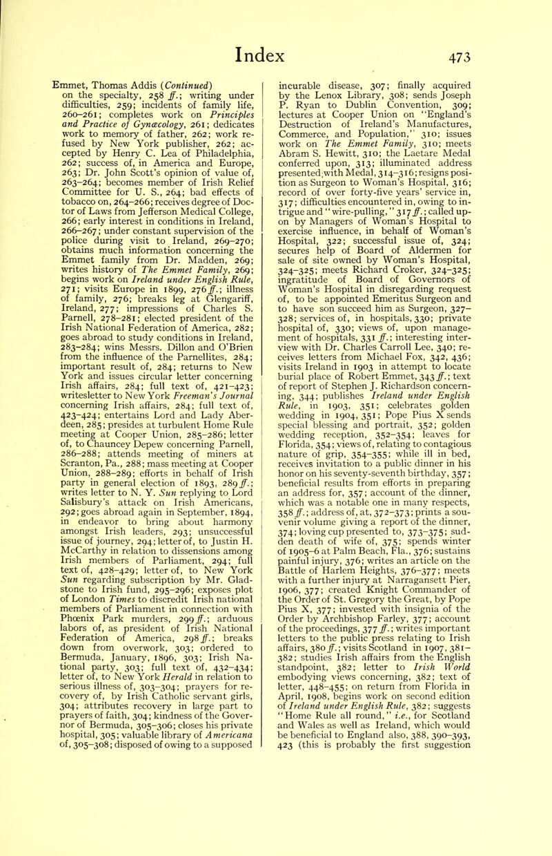 Emmet, Thomas Addis {Continued) on the specialty, 258 ff.-, writing under difficulties, 259; incidents of family life, 260-261; completes work on Principles and Practice of Gyncecology, 261; dedicates work to memory of father, 262; work re- fused by New York publisher, 262; ac- cepted by Henry C. Lea of Philadelphia, 262; success of, in America and Europe, 263; Dr. John Scott’s opinion of value of, 263-264; becomes member of Irish Relief Committee for U. S., 264; bad effects of tobacco on, 264-266; receives degree of Doc- tor of Laws from Jefferson Medical College, 266; early interest in conditions in Ireland, 266-267; under constant supervision of the police during visit to Ireland, 269-270; obtains much information concerning the Emmet family from Dr. Madden, 269; writes history of The Emmet Family, 269; begins work on Ireland under English Rule, 271; visits Europe in 1899, 276^.; illness of family, 276; breaks leg at Glengariff, Ireland, 277; impressions of Charles S. Parnell, 278-281; elected president of the Irish National Federation of America, 282; goes abroad to study conditions in Ireland, 283-284; wins Messrs. Dillon and O’Brien from the influence of the Parnellites, 284; important result of, 284; returns to New York and issues circular letter concerning Irish affairs, 284; full text of, 421-423; writesletter to New York Freeman’s Journal concerning Irish affairs, 284; full text of, 423-424; entertains Lord and Lady Aber- deen,_285; presides at turbulent Home Rule meeting at Cooper Union, 285-286; letter of, to Chauncey Depew concerning Parnell, 286-288; attends meeting of miners at Scranton, Pa., 288; mass meeting at Cooper Union, 288-289; efforts in behalf of Irish party in general election of 1893, 289^.; writes letter to N. Y. Sun replying to Lord Salisbury’s attack on Irish Americans, 292; goes abroad again in September, 1894, in endeavor to bring about harmony amongst Irish leaders, 293; unsuccessful issue of journey, 294; letter of, to Justin H. McCarthy in relation to dissensions among Irish members of Parliament, 294; full text of, 428-429; letter of, to New York Sun regarding subscription by Mr. Glad- stone to Irish fund, 295-296; exposes plot of London Times to discredit Irish national members of Parliament in connection with Phcenix Park murders, 299^.; arduous labors of, as president of Irish National Federation of America, 298 ff.-, breaks down from overwork, 303; ordered to Bermuda, January, 1896, 303; Irish Na- tional party, 303; full text of, 432-434; letter of, to New York Herald in relation to serious illness of, 303-304; prayers for re- covery of, by Irish Catholic servant girls, 304; attributes recovery in large part to prayers of faith, 304; kindness of the Gover- nor of Bermuda, 305-306; closes his private hospital, 305; valuable library of Americana of, 305-308; disposed of owing to a supposed incurable disease, 307; finally acquired by the Lenox Library, 308; sends Joseph P. Ryan to Dublin Convention, 309; lectures at Cooper Union on “England’s Destruction of Ireland’s Manufactures, Commerce, and Population,’’ 310; issues work on The Emmet Family, 310; meets Abram S. Hewitt, 310; the Laetare Medal conferred upon, 313; illuminated address presented;with Medal, 314-316; resigns posi- tion as Surgeon to Woman’s Hospital, 316; record of over forty-five years’ service in, 317; difficulties encountered in, owing to in- trigue and ‘‘ wire-pulling,” 317ff.', called up- on by Managers of Woman’s Hospital to exercise influence, in behalf of Woman’s Hospital, 322; successful issue of, 324; secures help of Board of Aldermen for sale of site owned by Woman’s Hospital, 324-325; meets Richard Croker, 324-325; ingratitude of Board of Governors of Woman’s Hospital in disregarding request of, to be appointed Emeritus Surgeon and to have son succeed him as Surgeon, 327- 328; services of, in hospitals, 330; private hospital of, 330; views of, upon manage- ment of hospitals, 331 ff.', interesting inter- view with Dr. Charles Carroll Lee, 340; re- ceives letters from Michael Fox, 342, 436; visits Ireland in 1903 in attempt to locate burial place of Robert Emmet, 343 ff.; text of report of Stephen J. Richardson concern- ing, 344; publishes Ireland under English Rule, in 1903, 351; celebrates golden wedding in 1904,351; Pope Pius X sends special blessing and portrait, 352; golden wedding reception, 352-354; leaves for Florida, 354; views of, relating to contagious nature of grip, 354-355; while ill in bed, receives invitation to a public dinner in his honor on his seventy-seventh birthday, 357; beneficial results from efforts in preparing an address for, 357; account of the dinner, which was a notable one in many respects, 358 ff.; address of, at, 372-373; prints a sou- venir volume giving a report of the dinner, 374; loving cup presented to, 373-375; sud- den death of wife of, 375; spends winter of 1905-6 at Palm Beach, Fla., 376; sustains painful injury, 376; writes an article on the Battle of Harlem Heights, 376-377; meets with a further injury at Narragansett Pier, 1906, 377; created Knight Commander of the Order of St. Gregory the Great, by Pope Pius X, 377; invested with insignia of the Order by Archbishop Farley, 377; account of the proceedings, 377 ff.; writes important letters to the public press relating to Irish affairs, 380visits Scotland in 1907, 381- 382; studies Irish affairs from the English standpoint, 382; letter to Irish World embodying views concerning, 382; text of letter, 448-455; on return from Florida in April, 1908, begins work on second edition of Ireland under English Rule, 382; suggests “Home Rule all round,’’ i.e., for Scotland and Wales as well as Ireland, which would be beneficial to England also, 388, 390-393, 423 (this is probably the first suggestion