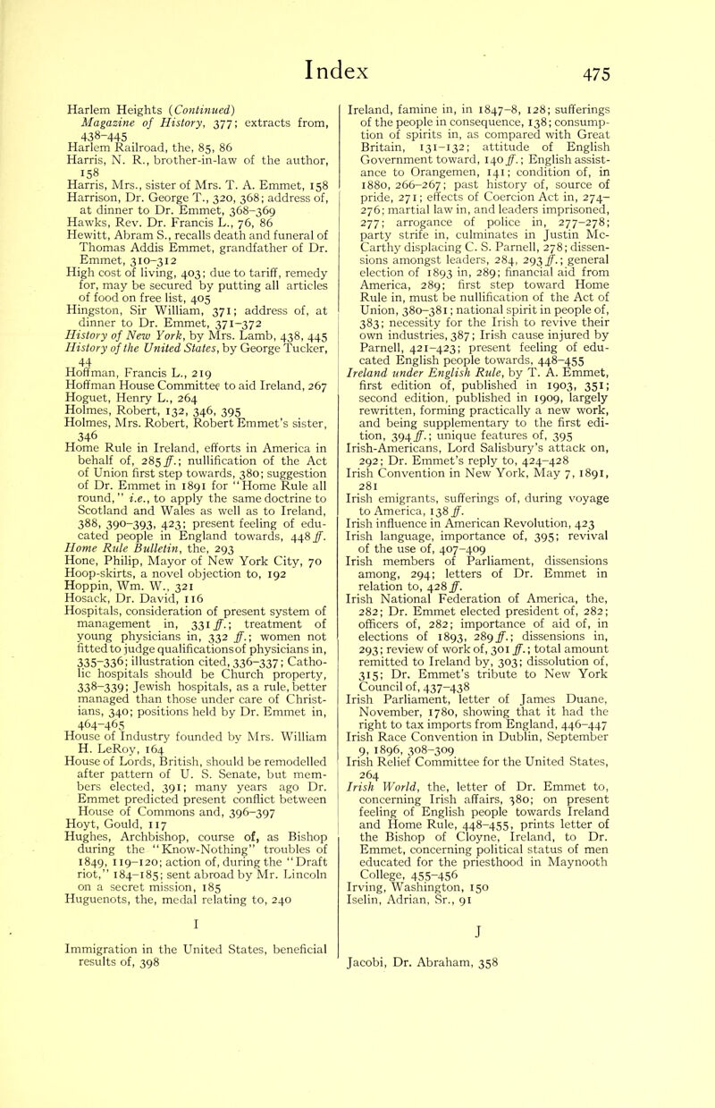 Harlem Heights {Co7itinued) Magazine of History, 377; extracts from, 438-445 Harlem Railroad, the, 85, 86 Harris, N. R., brother-in-law of the author, 158 Harris, Mrs., sister of Mrs. T. A. Emmet, 158 Harrison, Dr. George T., 320, 368; address of, at dinner to Dr. Emmet, 368-369 Ha-wks, Rev. Dr. Francis L., 76, 86 Hewitt, Abram S., recalls death and funeral of Thomas Addis Emmet, grandfather of Dr. Emmet, 310-312 High cost of living, 403; due to tariff, remedy for, may be secured by putting all articles of food on free list, 405 Hingston, Sir William, 371; address of, at dinner to Dr. Emmet, 371-372 History of New York, by Mrs. Lamb, 438, 445 History of the United States, by George Tucker, 44 Hoffman, Francis L., 219 Hoffman House Committee to aid Ireland, 267 Hoguet, Henry L., 264 Holmes, Robert, 132, 346, 395 Holmes, Mrs. Robert, Robert Emmet’s sister, 346 Home Rule in Ireland, efforts in America in behalf of, 28^ ff.-, nullification of the Act of Union first step towards, 380; suggestion of Dr. Emmet in 1891 for “Home Rule all round,’’ i.e., to apply the same doctrine to Scotland and Wales as well as to Ireland, 388, 390-393, 423; present feeling of edu- cated people in England towards, 448 ff. Home Rule Bulletin, the, 293 Hone, Philip, Mayor of New York City, 70 Hoop-skirts, a novel objection to, 192 Hoppin, Wm. W., 321 Hosack, Dr. David, 116 Hospitals, consideration of present system of management in, 331 ff.) treatment of young physicians in, 332 ff.-, women not fitted to judge qualifications of physicians in, 335-336: illustration cited, 336-337; Catho- lic hospitals should be Church property, 338-339; Jewish hospitals, as a rule, better managed than those under care of Christ- ians, 340; positions held by Dr. Emmet in, 464-465 House of Industry founded by Mrs. William H. LeRoy, 164 House of Lords, British, should be remodelled after pattern of U. S. Senate, but mem- bers elected, 391; many years ago Dr. Emmet predicted present conflict between House of Commons and, 396-397 Hoyt, Gould, 117 Hughes, Archbishop, course of, as Bishop during the “Know-Nothing” troubles of 1849, 119-120; action of, during the “Draft riot,” 184-185; sent abroad by Mr. Lincoln on a secret mission, 185 Huguenots, the, medal relating to, 240 I Immigration in the United States, beneficial results of, 398 Ireland, famine in, in 1847-8, 128; sufferings of the people in consequence, 138; consump- tion of spirits in, as compared with Great Britain, 131-132; attitude of English Government toward, 14.0 ff.-, English assist- ance to Orangemen, 141; condition of, in 1880, 266-267; past history of, source of pride, 271; effects of Coercion Act in, 274- 276; martial law in, and leaders imprisoned, 277: arrogance of police in, 277-278; party strife in, culminates in Justin Mc- Carthy displacing C. S. Parnell, 278; dissen- sions amongst leaders, 284, 293 j.; general election of 1893 in, 289; financial aid from America, 289; first step toward Home Rule in, must be nullification of the Act of Union, 380-381; national spirit in people of, 383; necessity for the Irish to revive their own industries, 387; Irish cause injured by Parnell, 421-423; present feeling of edu- cated English people towards, 448-455 Ireland under English Rule, by T. A. Emmet, first edition of, published in 1903, 351; second edition, published in 1909, largely rewritten, forming practically a new work, and being supplementary to the first edi- tion, 394 jf.; unique features of, 395 Irish-Americans, Lord Salisbury’s attack on, 292: Dr. Emmet’s reply to, 424-428 Irish Convention in New York, May 7, 1891, 281 Irish emigrants, sufferings of, during voyage to America, 138 ff. Irish influence in American Revolution, 423 Irish language, importance of, 395; revival of the use of, 407-409 Irish members of Parliament, dissensions among, 294; letters of Dr. Emmet in relation to, 428 ff. Irish National Federation of America, the, 282; Dr. Emmet elected president of, 282; officers of, 282; importance of aid of, in elections of 1893, 28gff.-, dissensions in, 293; review of work of, 301 ff.; total amount remitted to Ireland by, 303; dissolution of, 315; Dr. Emmet’s tribute to New York Council of, 437-438 Irish Parliament, letter of James Duane, November, 1780, showing that it had the right to tax imports from England, 446-447 Irish Race Convention in Dublin, September 9, 1896, 308-309 Irish Relief Committee for the United States, 264 Irish World, the, letter of Dr. Emmet to, concerning Irish affairs, 380; on present feeling of English people towards Ireland i and Home Rule, 448-455, prints letter of the Bishop of Cloyne, Ireland, to Dr. Emmet, concerning political status of men educated for the priesthood in Maynooth College, 455-456 Irving, Washington, 150 Iselin, Adrian, Sr., 91 J Jacobi, Dr. Abraham, 358