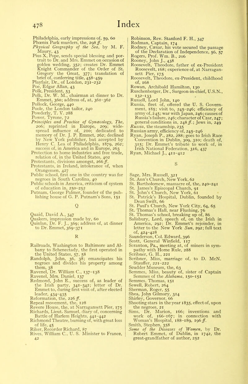 Philadelphia, early impressions of, 59, 60 Phoenix Park murders, the, 298 ff. Physical Geography of the Sea, by M. F. Maury, 43 Pius X, Pope, sends special blessing and por- trait to Dr. and Mrs. Emmet on occasion of golden wedding, 352; creates Dr. Emmet Knight Commander of the Order of St. Gregory the Great, 377; translation of brief of, conferring title, 458-459 Playfair, Dr., of London, 231-232 Poe, Edgar Allan, 43 Polk, President, 53 Polk, Dr. W. M., chairman at dinner to Dr. Emmet, 360; address of, at, 361-362 Pollock, George, 440 Poole, the London tailor, 240 Powderly, T. V. 288 Power, Tyrone, 72 Principles and Practice of Gyncecology, The, 206; reprinted in Europe, 209; wide- spread influence of, 210; dedicated to memory of Dr. J. P. Emmet, 262; declined by New York publisher, but accepted by Henry C. Lea of Philadelphia, 1879, 262; success of, in America and in Europe, 263 Protection to home industries and free trade, relation of, in the United States, 402 Protestants, divisions amongst, 266 ff. Protestants, in Ireland, intolerance of, when Orangemen, 427 Public school, first one in the country was for negroes in South Carolina, 40 Public schools in America, criticism of system of education in, 250-252 Putnam, George Palmer, founder of the pub- lishing house of G. P. Putnam’s Sons, 151 Q Quaid, David A., 347 Quakers, impression made by, 60 Quinlan, Dr. F. J., 369: address of, at dinner to Dr. Emmet, 369-371 R Railroads, Washington to Baltimore and Al- bany to Schenectady, the first operated in the United States, 57, 58 Randolph, John, 36, 38; emancipates his negroes and divides his property among them, 38 Ravenel, Dr. William C., 137-138 Ravenel, Mrs. Daniel, 137 Redmond, John E., success of, as leader of the Irish party, 341-342; letter of Dr. Emmet to, during first visit of, after elected leader, 434-435 Reformation, the, 226 ff. Repeal movement, the, 128 Revere House, the, at Narragansett Pier, 175 Richards, Lieut. Samuel, diary of, concerning Battle of Harlem Heights, 441-442 Richmond Theatre, burning of, with great loss of life, 45 Riker, Recorder Richard, 87 Rives, William C., U. S. Minister to France, 42 Robinson, Rev. Stanford F. H., 347 Rodman, Captain, 174 Rodney, Cassar, his vote secured the passage of the Declaration of Independence, 56, 57 Rogers, Prof. Wm. B., 206 Rooney, John J., 438 Roosevelt, Theodore, father of ex-President Roosevelt, 168; experience of, at Narragan- sett Pier. 175 Roosevelt, Theodore, ex-President, childhood of, 168 Rowan, Archibald Hamilton, 130 Ruschenberger, Dr., Surgeon-in-chief, U.S.N., 132-133 Russell, Lord John, 140 Russia, fleet of, offered the U. S. Govern- ment, 185: visit to, 245-246; efficiency of army of, 245; war with Japan, 246; causes of Russia’s failure, 246; character of Czar, 247; general conditions in, 248 jf.; Jews in, 249 Russia, the steamship, 235 Russian army, efficiency of, 245-246 Ryan, Joseph P., 282, 288; goes to Irish Race Convention in Dublin, 309, 310; death of, 315; Dr. Emmet’s tribute to work of, in Irish National Federation, 316, 437 Ryan, Michael J., 411-412 S Sage, Mrs. Russell, 321 St. Ann’s Church, New York, 62 St. Bartholomew, massacre of, the, 240-241 St. James’s Episcopal Church, 91 St. John’s Church, New York, 61 St. Patrick’s Hospital, Dublin, founded by Dean Swift, 66 St. Paul’s Church, New York City, 64, 65 St. Thomas’s Hall, near Flushing, 76 St. Thomas’s school, breaking up of, 86 Salisbuiy, Lord, speech of, on the Irish in America, 292; Dr. Emmet’s rejoinder, in letter to the New York Sun, 292; full text of, 424-428 Saunderson, Col. Edward, 396 Scott, General Winfield, 117 Scranton, Pa., meeting at, of miners in sym- pathy with Home Rule, 288 Scribner, G. H., 221 Scribner, Miss, marriage of, to D. McN. Stauffer, 221-222 Scudder Museum, the, 63 Semmes, Miss, beauty of, sister of Captain Semmes of the Alabama, 150-151 Semmes, Thomas, 151 Sewell, Robert, 264 Sherman, Roger, 55 Shea, Jolm Gilmary, 314 Shirley, Governor, 66 Shooting stars in the year 1835, effect of, upon the negroes, 21 Sims, Dr. Marion, 166; inventions and work of, 166-167; in connection with Woman’s Hospital, 188-189, 196 ff. Smith, Stephen, 358 Some of the Diseases of Women, by Dr. Robert Emmet, of Dublin, in 1742, the great-grandfather of author, 252
