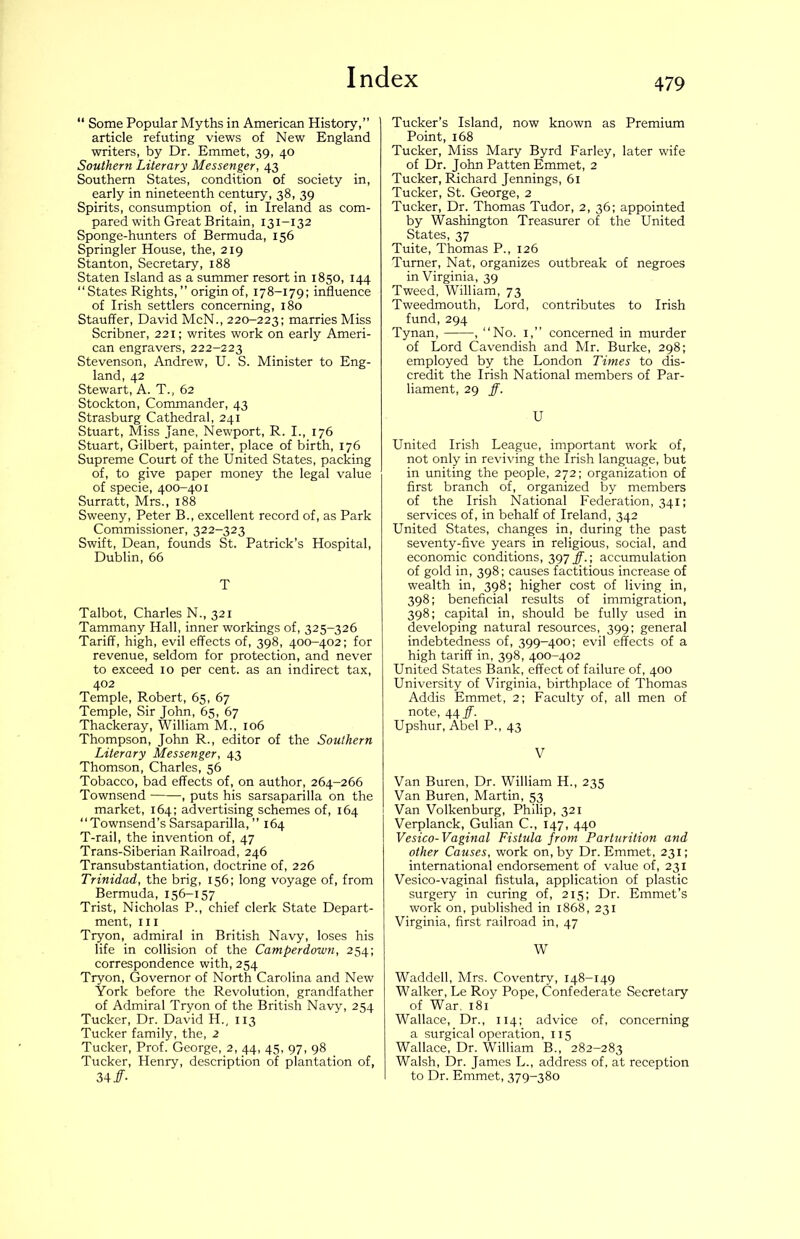  Some Popular Myths in American History,” article refuting views of New England writers, by Dr. Emmet, 39, 40 Southern Literary Messenger, 43 Southern States, condition of society in, early in nineteenth century, 38, 39 Spirits, consumption of, in Ireland as com- pared with Great Britain, 131-132 Sponge-hunters of Bermuda, 156 Springier House, the, 219 Stanton, Secretary, 188 Staten Island as a summer resort in 1850, 144 “ States Rights, ” origin of, 178-179; influence of Irish settlers concerning, 180 Stauffer, David McN., 220-223; marries Miss Scribner, 221; writes work on early Ameri- can engravers, 222-223 Stevenson, Andrew, U. S. Minister to Eng- land, 42 Stewart, A. T., 62 Stockton, Commander, 43 Strasburg Cathedral, 241 Stuart, Miss Jane, Newport, R. I., 176 Stuart, Gilbert, painter, place of birth, 176 Supreme Court of the United States, packing of, to give paper money the legal value of specie, 400-401 Surratt, Mrs., 188 Sweeny, Peter B., excellent record of, as Park Commissioner, 322-323 Swift, Dean, founds St. Patrick’s Hospital, Dublin, 66 T Talbot, Charles N., 321 Tammany Hall, inner workings of, 325-326 Tariff, high, evil effects of, 398, 400-402; for revenue, seldom for protection, and never to exceed 10 per cent, as an indirect tax, 402 Temple, Robert, 65, 67 Temple, Sir John, 65, 67 Thackeray, William M., 106 Thompson, John R., editor of the Southern Literary Messenger, 43 Thomson, Charles, 56 Tobacco, bad effects of, on author, 264-266 Townsend , puts his sarsaparilla on the market, 164; advertising schemes of, 164 “Townsend’s Sarsaparilla,” 164 T-rail, the invention of, 47 Trans-Siberian Railroad, 246 Transubstantiation, doctrine of, 226 Trinidad, the brig, 156; long voyage of, from Bermuda, 156-157 Trist, Nicholas P., chief clerk State Depart- ment, III Tryon, admiral in British Navy, loses his life in collision of the Camperdown, 254; correspondence with, 254 Tryon, Governor of North Carolina and New York before the Revolution, grandfather of Admiral Tryon of the British Navy, 254 Tucker, Dr. David H., 113 Tucker family, the, 2 Tucker, Prof. George, 2, 44, 45, 97, 98 Tucker, Henry, description of plantation of, 34/- Tucker’s Island, now known as Premium Point, 168 Tucker, Miss Mary Byrd Farley, later wife of Dr. John Patten Emmet, 2 Tucker, Richard Jennings, 61 Tucker, St. George, 2 Tucker, Dr. Thomas Tudor, 2, 36; appointed by Washington Treasurer of the United States, 37 Tuite, Thomas P., 126 Turner, Nat, organizes outbreak of negroes in Virginia, 39 Tweed, William, 73 Tweedmouth, Lord, contributes to Irish fund,294 Tynan, , “No. i,” concerned in murder of Lord Cavendish and Mr. Burke, 298; employed by the London Times to dis- credit the Irish National members of Par- liament, 29 ff. U United Irish League, important work of, not only in reviving the Irish language, but in uniting the people, 272; organization of first branch of, organized by members of the Irish National Federation, 341; services of, in behalf of Ireland, 342 United States, changes in, during the past seventy-five years in religious, social, and economic conditions, 397#.; accumulation of gold in, 398; causes factitious increase of wealth in, 398; higher cost of living in, 398; beneficial results of immigration, 398; capital in, should be fully used in developing natural resources, 399; general indebtedness of, 399-400; evil effects of a high tariff in, 398, 400-402 United States Bank, effect of failure of, 400 University of Virginia, birthplace of Thomas Addis Emmet, 2; Faculty of, all men of note, 44#. Upshur, Abel P., 43 V Van Buren, Dr. William H., 235 Van Buren, Martin, 53 Van Volkenburg, Philip, 321 Verplanck, Gulian C., 147, 440 Vesico-Vaginal Fistula from Parturition and other Causes, work on, by Dr. Emmet, 231; international endorsement of value of, 231 Vesico-vaginal fistula, application of plastic surgery in curing of, 215; Dr. Emmet’s work on, published in 1868, 231 Virginia, first railroad in, 47 W Waddell, Mrs. Coventry, 148-149 Walker, Le Roy Pope, Confederate Secretary of War. 181 Wallace, Dr., 114; advice of, concerning a surgical operation, 115 Wallace, Dr. William B., 282-283 Walsh, Dr. James L., address of, at reception to Dr. Emmet, 379-380
