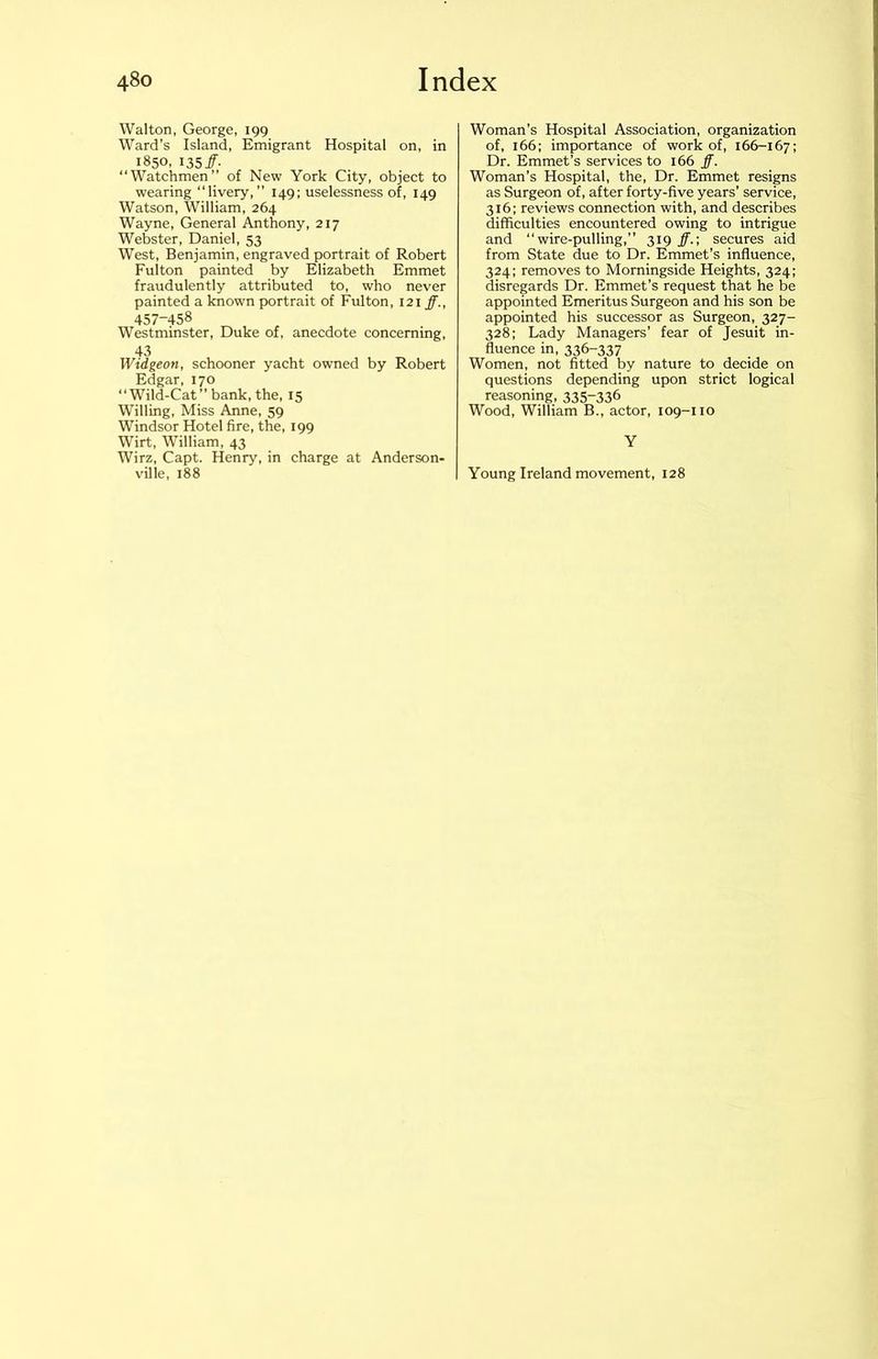 Walton, George, 199 Ward’s Island, Emigrant Hospital on, in 1850, 135 ff- “Watchmen” of New York City, object to wearing “livery,” 149; uselessness of, 149 Watson, William, 264 Wayne, General Anthony, 217 Webster, Daniel, 53 West, Benjamin, engraved portrait of Robert Fulton painted by Elizabeth Emmet fraudulently attributed to, who never painted a known portrait of Fulton, 121 ff., 457-458 Westminster, Duke of, anecdote concerning, 43 Widgeon, schooner yacht owned by Robert Edgar, 170 “Wild-Cat” bank, the, 15 Willing, Miss Anne, 59 Windsor Hotel fire, the, 199 Wirt, William, 43 Wirz, Capt. Henry, in charge at Anderson- ville, 188 Woman’s Hospital Association, organization of, 166; importance of work of, 166-167; Dr. Emmet’s services to 166 ff. Woman’s Hospital, the. Dr. Emmet resigns as Surgeon of, after forty-five years’ service, 316; reviews connection with, and describes difficulties encountered owing to intrigue and “wire-pulling,” 319 ff.; secures aid from State due to Dr. Emmet’s influence, 324; removes to Morningside Heights, 324; disregards Dr. Emmet’s request that he be appointed Emeritus Surgeon and his son be appointed his successor as Surgeon, 327- 328; Lady Managers’ fear of Jesuit in- fluence in, 336-337 Women, not fitted by nature to decide on questions depending upon strict logical reasoning, 335-336 Wood, William B., actor, 109-110 Y Young Ireland movement, 128