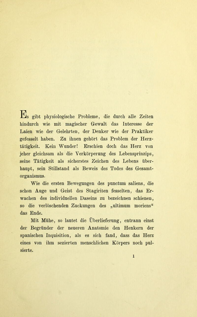 Es gibt physiologische Probleme, die durch alle Zeiten hindurch wie mit magischer Gewalt das Interesse der Laien wie der Gelehrten, der Denker wie der Praktiker gefesselt haben. Zu ihnen gehört das Problem der Herz- tätigkeit. Kein Wunder! Erschien doch das Herz von jeher gleichsam als die Verkörperung des Lebensprinzips, seine Tätigkeit als sicherstes Zeichen des Lebens über- haupt, sein Stillstand als Beweis des Todes des Gesamt- organismus. Wie die ersten Bewegungen des punctum saliens, die schon Auge und Geist des Stagiriten fesselten, das Er- wachen des individuellen Daseins zu bezeichnen schienen, so die verlöschenden Zuckungen des „ultimum moriens“ das Ende. Mit Mühe, so lautet die Überlieferung, entrann einst der Begründer der neueren Anatomie den Henkern der spanischen Inquisition, als es sich fand, dass das Herz eines von ihm sezierten menschlichen Körpers noch pul- sierte.