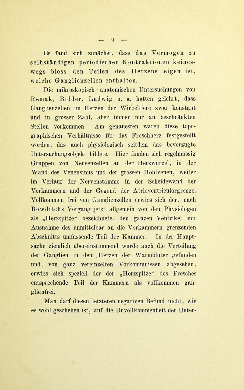 Es fand sich zunächst, dass das Vermögen zu selbständigen periodischen Kontraktionen keines- wegs bloss den Teilen des Herzens eigen ist, welche Glanglienzellen enthalten. Die mikroskopisch - anatomischen Untersuchungen von Remak, Bidder, Ludwig u. a. hatten gelehrt, dass Ganglienzellen im Herzen der Wirbeltiere zwar konstant und in grosser Zahl, aber immer nur an beschränkten Stellen Vorkommen. Am genauesten waren diese topo- graphischen Verhältnisse für das Froschherz festgestellt worden, das auch physiologisch seitdem das bevorzugte Untersuchungsobjekt bildete. Hier fanden sich regelmässig Gruppen von Nervenzellen an der Herzwurzel, in der Wand des Venensinus und der grossen Hohlvenen, weiter im Verlauf der Nervenstämme in der Scheidewand der Vorkammern und der Gegend der Atrioventriculargrenze. Vollkommen frei von Ganglienzellen erwies sich der, nach Bowditchs Vorgang jetzt allgemein von den Physiologen als „Herzspitze“ bezeichnete, den ganzen Ventrikel mit Ausnahme des unmittelbar an die Vorkammern grenzenden Abschnitts umfassende Teil der Kammer. In der Haupt- sache ziemlich übereinstimmend wurde auch die Verteilung der Ganglien in dem Herzen der Warmblüter gefunden und, von ganz vereinzelten Vorkommnissen abgesehen, erwies sich speziell der der „Herzspitze“ des Frosches entsprechende Teil der Kammern als vollkommen gan- glienfrei. Man darf diesen letzteren negativen Befund nicht, wie es wohl geschehen ist, auf die Unvollkommenheit der Unter-