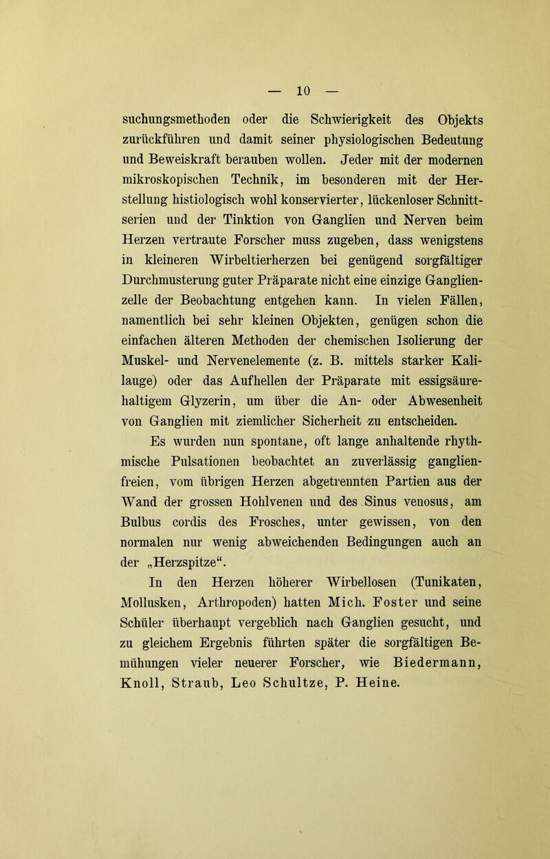 suchungsmethoden oder die Schwierigkeit des Objekts zurückführen und damit seiner physiologischen Bedeutung und Beweiskraft berauben wollen. Jeder mit der modernen mikroskopischen Technik, im besonderen mit der Her- stellung histiologisch wohl konservierter, lückenloser Schnitt- serien und der Tinktion von Ganglien und Nerven beim Herzen vertraute Forscher muss zugehen, dass wenigstens in kleineren Wirbeltierherzen bei genügend sorgfältiger Durchmusterung guter Präparate nicht eine einzige Ganglien- zelle der Beobachtung entgehen kann. In vielen Fällen, namentlich bei sehr kleinen Objekten, genügen schon die einfachen älteren Methoden der chemischen Isolierung der Muskel- und Nervenelemente (z. B. mittels starker Kali- lauge) oder das Aufhellen der Präparate mit essigsäure- haltigem Glyzerin, um über die An- oder Abwesenheit von Ganglien mit ziemlicher Sicherheit zu entscheiden. Es wurden nun spontane, oft lange anhaltende rhyth- mische Pulsationen beobachtet an zuverlässig ganglien- freien, vom übrigen Herzen abgetrennten Partien aus der Wand der grossen Hohlvenen und des Sinus venosus, am Bulbus cordis des Frosches, unter gewissen, von den normalen nur wenig abweichenden Bedingungen auch an der „Herzspitze“. In den Herzen höherer Wirbellosen (Tunikaten, Mollusken, Arthropoden) hatten Mich. Fester und seine Schüler überhaupt vergeblich nach Ganglien gesucht, und zu gleichem Ergebnis führten später die sorgfältigen Be- mühungen vieler neuerer Forscher, wie Biedermann, Knoll, Straub, Leo Schultze, P. Heine.