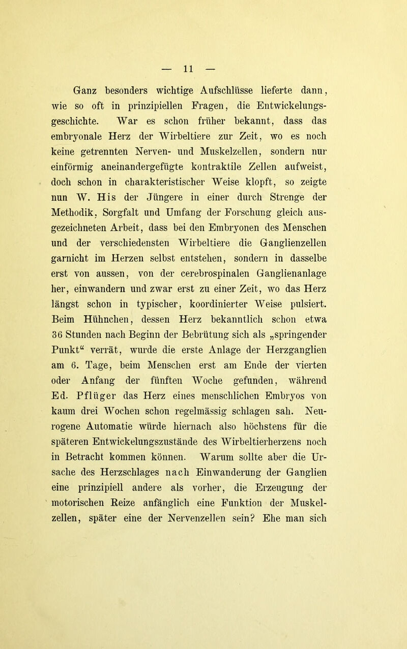 Ganz besonders wichtige Aufschlüsse lieferte dann, wie so oft in prinzipiellen Fragen, die Entwickelungs- geschichte. War es schon früher bekannt, dass das embryonale Herz der Wirbeltiere zur Zeit, wo es noch keine getrennten Nerven- und Muskelzellen, sondern nur einförmig aneinandergefügte kontraktile Zellen aufweist, doch schon in charakteristischer Weise klopft, so zeigte nun W. His der Jüngere in einer durch Strenge der Methodik, Sorgfalt und Umfang der Forschung gleich aus- gezeichneten Arbeit, dass bei den Embryonen des Menschen und der verschiedensten Wirbeltiere die Ganglienzellen garnicht im Herzen selbst entstehen, sondern in dasselbe erst von aussen, von der cerebrospinalen Ganglienanlage her, einwandern und zwar erst zu einer Zeit, wo das Herz längst schon in typischer, koordinierter Weise pulsiert. Beim Hühnchen, dessen Herz bekanntlich schon etwa 36 Stunden nach Beginn der Bebrütung sich als „springender Punkt“ verrät, wurde die erste Anlage der Herzganglien am 6. Tage, beim Menschen erst am Ende der vierten oder Anfang der fünften Woche gefunden, während Ed. Pflüger das Herz eines menschlichen Embryos von kaum drei Wochen schon regelmässig schlagen sah. Neu- rogene Automatie würde hiernach also höchstens für die späteren Entwickelungszustände des Wirbeltierherzens noch in Betracht kommen können. Warum sollte aber die Ur- sache des Herzschlages nach Einwanderung der Ganglien eine prinzipiell andere als vorher, die Erzeugung der motorischen Beize anfänglich eine Funktion der Muskel- zellen, später eine der Nervenzellen sein? Ehe man sich