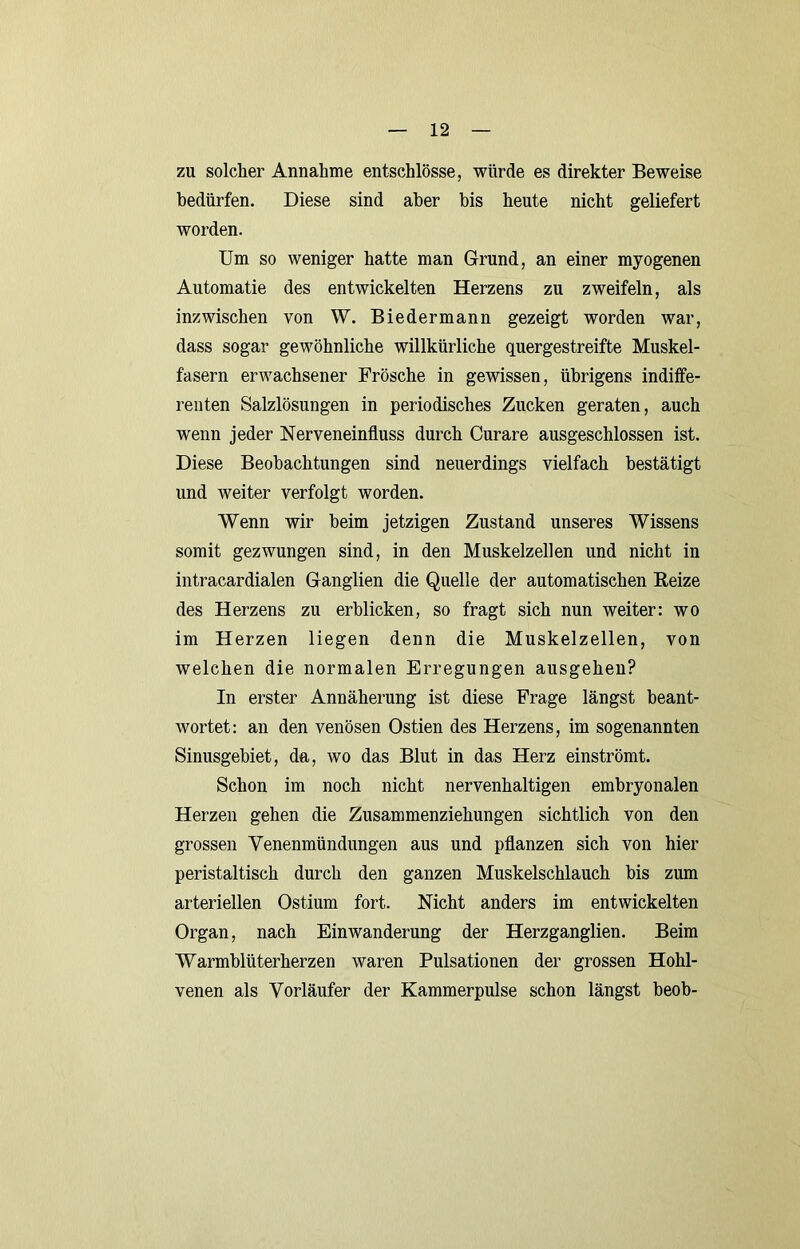 zu solcher Annahme entschlösse, würde es direkter Beweise bedürfen. Diese sind aber bis heute nicht geliefert worden. Um so weniger hatte man Grund, an einer myogenen Automatie des entwickelten Herzens zu zweifeln, als inzwischen von W. Biedermann gezeigt worden war, dass sogar gewöhnliche willkürliche quergestreifte Muskel- fasern erwachsener Frösche in gewissen, übrigens indiffe- renten Salzlösungen in periodisches Zucken geraten, auch wenn jeder Nerveneinfluss durch Curare ausgeschlossen ist. Diese Beobachtungen sind neuerdings vielfach bestätigt und weiter verfolgt worden. Wenn wir beim jetzigen Zustand unseres Wissens somit gezwungen sind, in den Muskelzellen und nicht in intracardialen Ganglien die Quelle der automatischen Beize des Herzens zu erblicken, so fragt sich nun weiter: wo im Herzen liegen denn die Muskelzellen, von welchen die normalen Erregungen ausgehen? In erster Annäherung ist diese Frage längst beant- Avortet; an den venösen Ostien des Herzens, im sogenannten Sinusgebiet, da, wo das Blut in das Herz einströmt. Schon im noch nicht nervenhaltigen embryonalen Herzen gehen die Zusammenziehungen sichtlich von den grossen Venenmündungen aus und pflanzen sich von hier peristaltisch durch den ganzen Muskelschlauch bis zum arteriellen Ostium fort. Nicht anders im entwickelten Organ, nach Einwanderung der Herzganglien. Beim Warmblüterherzen waren Pulsationen der grossen Hohl- venen als Vorläufer der Kammerpulse schon längst beob-