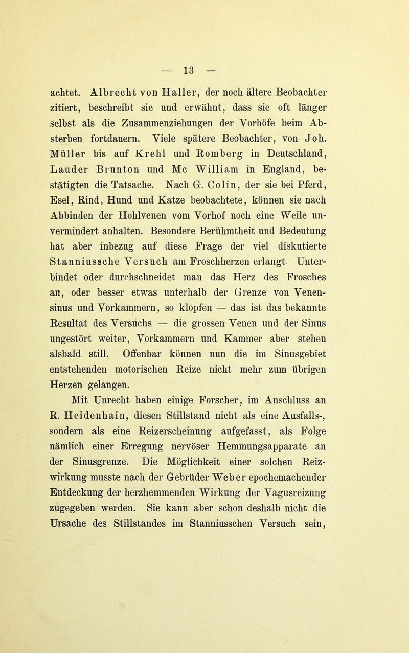 achtet. Albrecht von Haller, der noch ältere Beobachter zitiert, beschreibt sie und erwähnt, dass sie oft länger selbst als die Zusammenziehungen der Vorhöfe beim Ab- sterben fortdauern. Viele spätere Beobachter, von Joh. Müller bis auf Krehl und Bömberg in Deutschland, Länder Brunton und Mc William in England, be- stätigten die Tatsache. Nach G. Colin, der sie bei Pferd, Esel, Rind, Hund und Katze beobachtete, können sie nach Abbinden der Hohlvenen vom Vorhof noch eine Weile un- vermindert anhalten. Besondere Berühmtheit und Bedeutung hat aber inbezug auf diese Frage der viel diskutierte Stanniussche Versuch am Froschherzen erlangt. Unter- bindet oder durchschneidet man das Herz des Frosches an, oder besser etwas unterhalb der Grenze von Venen- sinus und Vorkammern, so klopfen — das ist das bekannte Resultat des Versuchs — die grossen Venen und der Sinus ungestört weiter, Vorkammern und Kammer aber stehen alsbald still. Offenbar können nun die im Sinusgebiet entstehenden motorischen Reize nicht mehr zum übrigen Herzen gelangen. Mit Unrecht haben einige Forscher, im Anschluss an R. Heidenhain, diesen Stillstand nicht als eine Ausfalls-, sondern als eine Reizerscheinung aufgefasst, als Folge nämlich einer Erregung nervöser Hemmungsapparate an der Sinusgrenze. Die Möglichkeit einer solchen Reiz- wirkung musste nach der Gebrüder Weber epochemachender Entdeckung der herzhemmenden Wirkung der Vagusreizung zugegeben werden. Sie kann aber schon deshalb nicht die Ursache des Stillstandes im Stanniusschen Versuch sein.