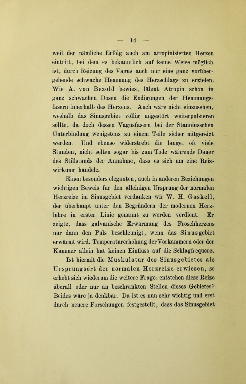 weil der nämliche Erfolg auch am atropinisierten Herzen eintritt, bei dem es bekanntlich auf keine Weise möglich ist, durcli Reizung des Vagus auch nur eine ganz vorüber- gehende schwache Hemmung des Herzschlags zu erzielen. Wie A. von Bezold bewies, lähmt Atropin schon in ganz schwachen Dosen die Endigungen der Hemmungs- fasern innerhalb des Herzens. Auch wäre nicht einzusehen, weshalb das Sinusgebiet völlig ungestört weiterpulsieren sollte, da doch dessen Vagusfasern bei der Stanniusschen Unterbindung wenigstens zu einem Teile sicher mitgereizt werden. Und ebenso widerstrebt die lange, oft viele Stunden, nicht selten sogar bis zum Tode währende Dauer des Stillstands der Annahme, dass es sich um eine Reiz- wirkung handele. Einen besonders eleganten, auch in anderen Beziehungen wichtigen Beweis für den alleinigen Ursprung der normalen Herzreize im Sinusgebiet verdanken wir W. H. Gaskeil, der überhaupt unter den Begründern der modernen Herz- lehre in erster Linie genannt zu werden verdient. Er zeigte, dass galvanische Erwärmung des Froschherzens nur dann den Puls beschleunigt, wenn das Sinus gebiet erwärmt wird. Temperaturerhöhung der Vorkammern oder der Kammer allein hat keinen Einfluss auf die Schlagfrequenz. Ist hiermit die Muskulatur des Sinusgebietes als Ursprungsort der normalen Herzreize erwiesen, so erhebt sich wiederum die weitere Frage: entstehen diese Reize überall oder nur an beschränkten Stellen dieses Gebietes? Beides wäre ja denkbar. Da ist es nun sehr wichtig und erst durch neuere Forschungen festgestellt, dass das Sinusgebiet