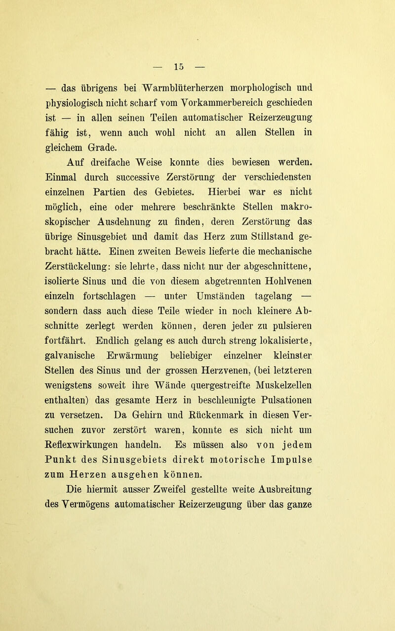— das übrigens bei Warmblüterherzen morphologisch und physiologisch nicht scharf vom Vorkammerbereich geschieden ist — in allen seinen Teilen automatischer Reizerzeugung fähig ist, wenn auch wohl nicht an allen Stellen in gleichem Grade. Auf dreifache Weise konnte dies bewiesen werden. Einmal durch successive Zerstörung der verschiedensten einzelnen Partien des Gebietes. Hierbei war es nicht möglich, eine oder mehrere beschränkte Stellen makro- skopischer Ausdehnung zu finden, deren Zerstörung das übrige Sinusgebiet und damit das Herz zum Stillstand ge- bracht hätte. Einen zweiten Beweis lieferte die mechanische Zerstückelung: sie lehrte, dass nicht nur der abgeschnittene, isolierte Sinus und die von diesem abgetrennten Hohlvenen einzeln fortschlagen — unter Umständen tagelang — sondern dass auch diese Teile wieder in noch kleinere Ab- schnitte zerlegt werden können, deren jeder zu pulsieren fortfährt. Endlich gelang es auch durch streng lokalisierte, galvanische Erwärmung beliebiger einzelner kleinster Stellen des Sinus und der grossen Herzvenen, (bei letzteren wenigstens soweit ihre Wände quergestreifte Muskelzellen enthalten) das gesamte Herz in beschleunigte Pulsationen zu versetzen. Da Gehirn und Rückenmark in diesen Ver- suchen zuvor zerstört waren, konnte es sich nicht um Reflexwirkungen handeln. Es müssen also von jedem Punkt des Sinusgebiets direkt motorische Impulse zum Herzen ausgehen können. Die hiermit ausser Zweifel gestellte weite Ausbreitung des Vermögens automatischer Reizerzeugung über das ganze
