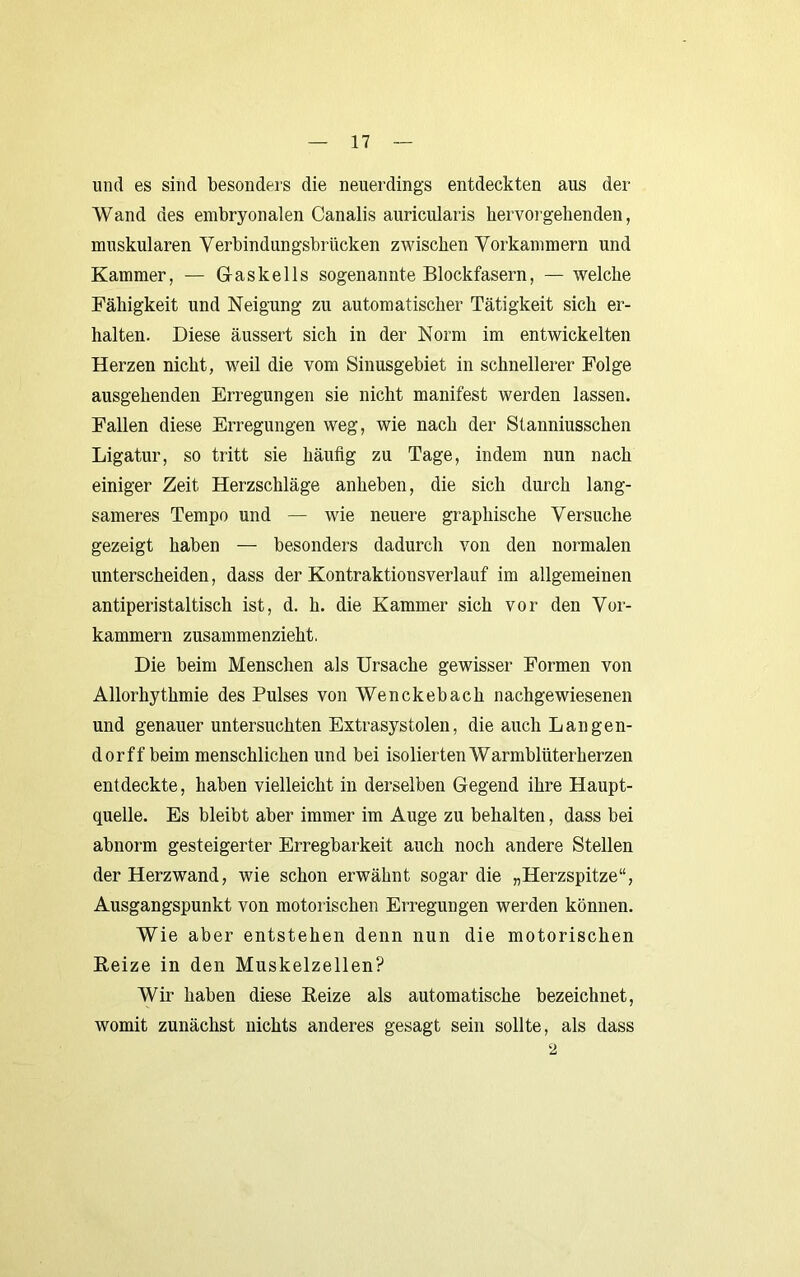 und es sind besonders die neuerdings entdeckten aus der Wand des embryonalen Canalis auricularis hervorgehenden, muskulären Verbindungsbrücken zAvischen Vorkammern und Kammer, — G-askells sogenannte Blockfasern, — welche Fähigkeit und Neigung zu automatischer Tätigkeit sich er- halten. Diese äussert sich in der Norm im entwickelten Herzen nicht, weil die vom Sinusgebiet in schnellerer Folge ausgehenden Erregungen sie nicht manifest werden lassen. Fallen diese Erregungen weg, wie nach der Stanniusschen Ligatur, so tritt sie häufig zu Tage, indem nun nach einiger Zeit Herzschläge anheben, die sich durch lang- sameres Tempo und — wie neuere graphische Versuche gezeigt haben — besonders dadurch von den normalen unterscheiden, dass der Kontraktionsverlauf im allgemeinen antiperistaltisch ist, d. h. die Kammer sich vor den Vor- kammern zusammenzieht. Die beim Menschen als Ursache gewisser Formen von Allorhythmie des Pulses von Wenckebach nachgewiesenen und genauer untersuchten Extrasystolen, die auch Langen- dorff beim menschlichen und bei isolierten Warmblüterherzen entdeckte, haben vielleicht in derselben Gegend ihre Haupt- quelle. Es bleibt aber immer im Auge zu behalten, dass bei abnorm gesteigerter Erregbarkeit auch noch andere Stellen der Herzwand, wie schon erwähnt sogar die „Herzspitze“, Ausgangspunkt von motorischen Erregungen werden können. Wie aber entstehen denn nun die motorischen Reize in den Muskelzellen? Wir haben diese Reize als automatische bezeichnet, womit zunächst nichts anderes gesagt sein sollte, als dass 2