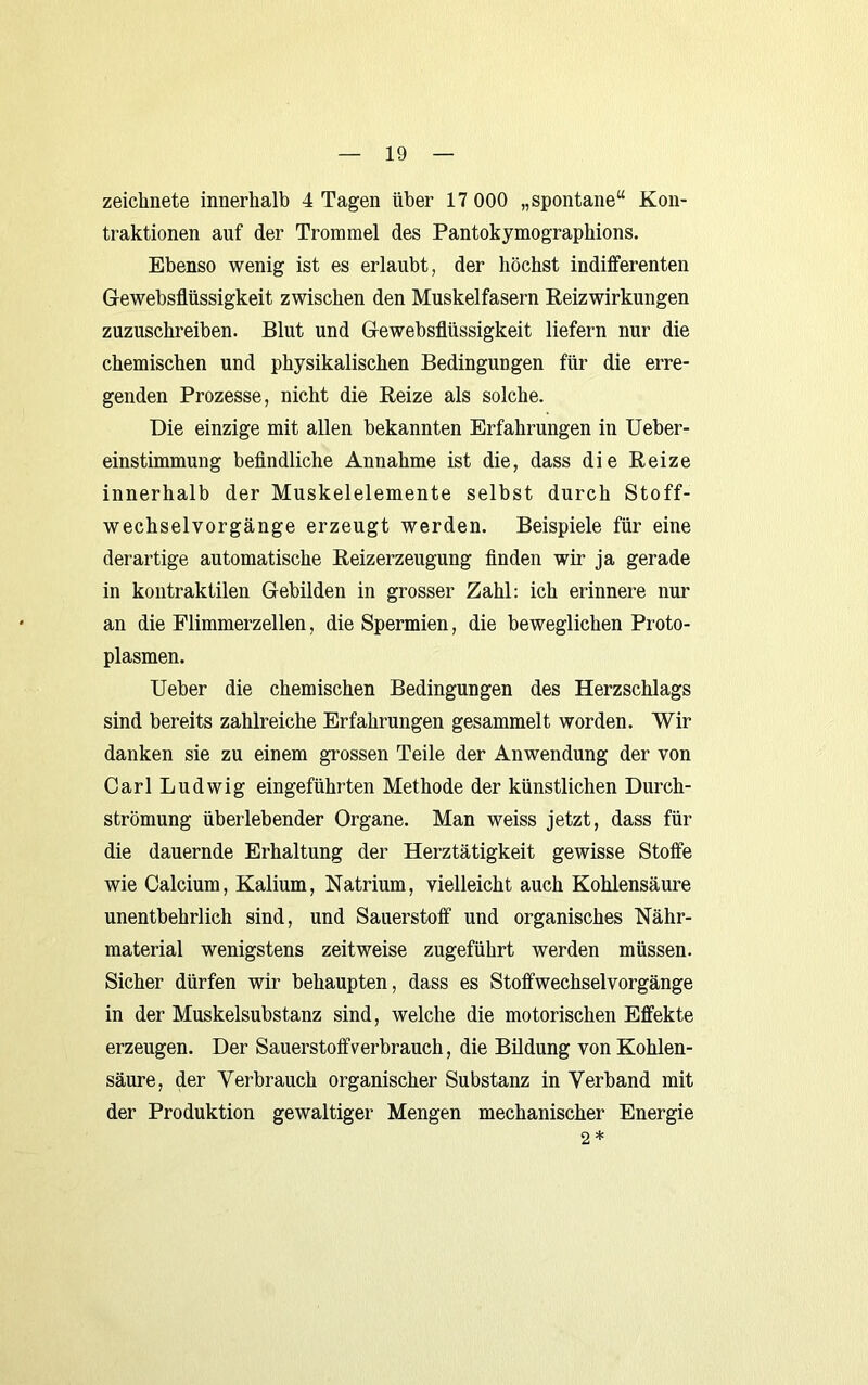 zeichnete innerhalb 4 Tagen über 17 000 „spontane“ Kon- traktionen auf der Trommel des Pantokymographions. Ebenso wenig ist es erlaubt, der höchst indifferenten Gewebsflüssigkeit zwischen den Muskelfasern Eeizwirkungen zuzuschreiben. Blut und Gewebsflüssigkeit liefern nur die chemischen und physikalischen Bedingungen für die erre- genden Prozesse, nicht die Beize als solche. Die einzige mit allen bekannten Erfahrungen in Ueber- einstimmung beflndliche Annahme ist die, dass die Beize innerhalb der Muskelelemente selbst durch Stoff- wechselvorgänge erzeugt werden. Beispiele für eine derartige automatische Beizerzeugung finden wir ja gerade in kontraktilen Gebilden in grosser Zahl; ich erinnere nur an die Flimmerzellen, die Spermien, die beweglichen Proto- plasmen. lieber die chemischen Bedingungen des Herzschlags sind bereits zahlreiche Erfahrungen gesammelt worden. Wir danken sie zu einem grossen Teile der Anwendung der von Carl Ludwig eingeführten Methode der künstlichen Durch- strömung überlebender Organe. Man weiss jetzt, dass für die dauernde Erhaltung der Herztätigkeit gewisse Stoffe wie Calcium, Kalium, Natrium, vielleicht auch Kohlensäure unentbehrlich sind, und Sauerstoff und organisches Nähr- material wenigstens zeitweise zugeführt werden müssen. Sicher dürfen wir behaupten, dass es Stoffwechselvorgänge in der Muskelsubstanz sind, welche die motorischen Effekte erzeugen. Der Sauerstoff verbrauch, die Bildung von Kohlen- säure, der Verbrauch organischer Substanz in Verband mit der Produktion gewaltiger Mengen mechanischer Energie 2 *